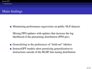 InstructGPT
Introduction
Main findings
Minimizing performance regressions on public NLP datasets
Mixing PPO updates with updates that increase the log
likelihood of the pretraining distribution (PPO-ptx)
Generalizing to the preferences of “held-out” labelers
InstructGPT models show promising generalization to
instructions outside of the RLHF fine-tuning distribution
16 / 50
 