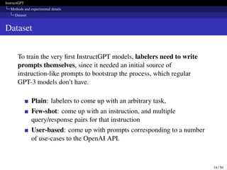 InstructGPT
Methods and experimental details
Dataset
Dataset
To train the very first InstructGPT models, labelers need to write
prompts themselves, since it needed an initial source of
instruction-like prompts to bootstrap the process, which regular
GPT-3 models don’t have.
Plain: labelers to come up with an arbitrary task,
Few-shot: come up with an instruction, and multiple
query/response pairs for that instruction
User-based: come up with prompts corresponding to a number
of use-cases to the OpenAI API.
18 / 50
 