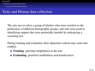 InstructGPT
Methods and experimental details
Tasks and Human data collection
Tasks and Human data collection
The aim was to select a group of labelers who were sensitive to the
preferences of different demographic groups, and who were good at
identifying outputs that were potentially harmful by undergoing a
screening test.
During training and evaluation, their alignment criteria may come into
conflict:
Training: prioritize helpfulness to the user
Evaluating: prioritize truthfulness and harmlessness
20 / 50
 