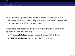 InstructGPT
Methods and experimental details
Tasks and Human data collection
As an initial study to see how well the model generalizes to the
preferences of other labelers, they hire a separate set of labelers who
do not produce any of the training data.
Despite the complexity of the task, they find that inter-annotator
agreement rates are quite high:
Training labelers: agree with each-other 72.6 ± 1.5%
Held-out labelers: the number is 77.3 ± 1.3%
21 / 50
 