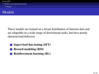 InstructGPT
Methods and experimental details
Models
Models
These models are trained on a broad distribution of Internet data and
are adaptable to a wide range of downstream tasks, but have poorly
characterized behavior.
1 Supervised fine-tuning (SFT)
2 Reward modeling (RM)
3 Reinforcement learning (RL)
22 / 50
 