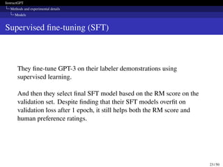 InstructGPT
Methods and experimental details
Models
Supervised fine-tuning (SFT)
They fine-tune GPT-3 on their labeler demonstrations using
supervised learning.
And then they select final SFT model based on the RM score on the
validation set. Despite finding that their SFT models overfit on
validation loss after 1 epoch, it still helps both the RM score and
human preference ratings.
23 / 50
 