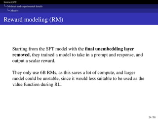 InstructGPT
Methods and experimental details
Models
Reward modeling (RM)
Starting from the SFT model with the final unembedding layer
removed, they trained a model to take in a prompt and response, and
output a scalar reward.
They only use 6B RMs, as this saves a lot of compute, and larger
model could be unstable, since it would less suitable to be used as the
value function during RL.
24 / 50
 