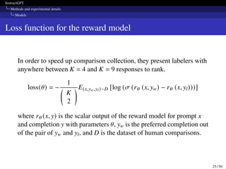 InstructGPT
Methods and experimental details
Models
Loss function for the reward model
In order to speed up comparison collection, they present labelers with
anywhere between K = 4 and K = 9 responses to rank.
loss(𝜃) = −
1

K
2
 E(x,yw,yl)∼D [log (𝜎 (r𝜃 (x, yw) − r𝜃 (x, yl)))]
where r𝜃 (x, y) is the scalar output of the reward model for prompt x
and completion y with parameters 𝜃, yw is the preferred completion out
of the pair of yw and yl, and D is the dataset of human comparisons.
25 / 50
 