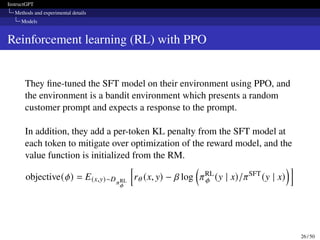 InstructGPT
Methods and experimental details
Models
Reinforcement learning (RL) with PPO
They fine-tuned the SFT model on their environment using PPO, and
the environment is a bandit environment which presents a random
customer prompt and expects a response to the prompt.
In addition, they add a per-token KL penalty from the SFT model at
each token to mitigate over optimization of the reward model, and the
value function is initialized from the RM.
objective(𝜙) = E(x,y)∼D𝜋RL
𝜙
h
r𝜃 (x, y) − 𝛽 log

𝜋RL
𝜙 (y | x)/𝜋SFT
(y | x)
i
26 / 50
 
