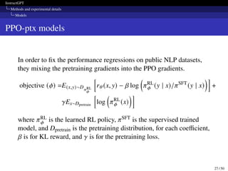 InstructGPT
Methods and experimental details
Models
PPO-ptx models
In order to fix the performance regressions on public NLP datasets,
they mixing the pretraining gradients into the PPO gradients.
objective (𝜙) =E(x,y)∼D𝜋RL
𝜙
h
r𝜃 (x, y) − 𝛽 log

𝜋RL
𝜙 (y | x)/𝜋SFT
(y | x)
i
+
𝛾Ex∼Dpretrain
h
log

𝜋RL
𝜙 (x)
i
where 𝜋RL
𝜙 is the learned RL policy, 𝜋SFT is the supervised trained
model, and Dpretrain is the pretraining distribution, for each coefficient,
𝛽 is for KL reward, and 𝛾 is for the pretraining loss.
27 / 50
 