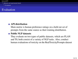 InstructGPT
Methods and experimental details
Evaluation
Evaluation
API distribution
Main metric is human preference ratings on a held out set of
prompts from the same source as their training distribution.
Public NLP datasets
They evaluate on two types of public datasets, which are FLAN
and T0, both consist of a variety of NLP tasks. Also, conduct
human evaluations of toxicity on the RealToxicityPrompts dataset
28 / 50
 