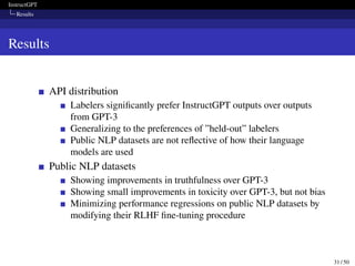 InstructGPT
Results
Results
API distribution
Labelers significantly prefer InstructGPT outputs over outputs
from GPT-3
Generalizing to the preferences of ”held-out” labelers
Public NLP datasets are not reflective of how their language
models are used
Public NLP datasets
Showing improvements in truthfulness over GPT-3
Showing small improvements in toxicity over GPT-3, but not bias
Minimizing performance regressions on public NLP datasets by
modifying their RLHF fine-tuning procedure
31 / 50
 