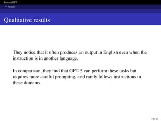InstructGPT
Results
Qualitative results
They notice that it often produces an output in English even when the
instruction is in another language.
In comparison, they find that GPT-3 can perform these tasks but
requires more careful prompting, and rarely follows instructions in
these domains.
37 / 50
 