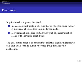 InstructGPT
Discussion
Discussion
Implications for alignment research
1 Increasing investments in alignment of existing language models
is more cost-effective than training larger models
2 More research is needed to study how well this generalization
scales with increased capabilities
The goal of this paper is to demonstrate that this alignment technique
can align to an specific human reference group for a specific
application.
40 / 50
 