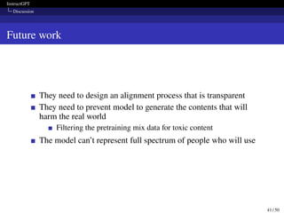 InstructGPT
Discussion
Future work
They need to design an alignment process that is transparent
They need to prevent model to generate the contents that will
harm the real world
Filtering the pretraining mix data for toxic content
The model can’t represent full spectrum of people who will use
41 / 50
 