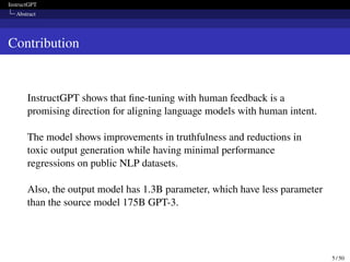 InstructGPT
Abstract
Contribution
InstructGPT shows that fine-tuning with human feedback is a
promising direction for aligning language models with human intent.
The model shows improvements in truthfulness and reductions in
toxic output generation while having minimal performance
regressions on public NLP datasets.
Also, the output model has 1.3B parameter, which have less parameter
than the source model 175B GPT-3.
5 / 50
 