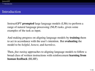 InstructGPT
Introduction
Introduction
InstructGPT prompted large language models (LMs) to perform a
range of natural language processing (NLP) tasks, given some
examples of the task as input.
And making progress on aligning language models by training them
to act in accordance with the user’s intention. But evaluating the
model to be helpful, honest, and harmless.
Then, fine-tuning approaches to aligning language models to follow a
broad class of written instructions with reinforcement learning from
human feedback (RLHF).
7 / 50
 