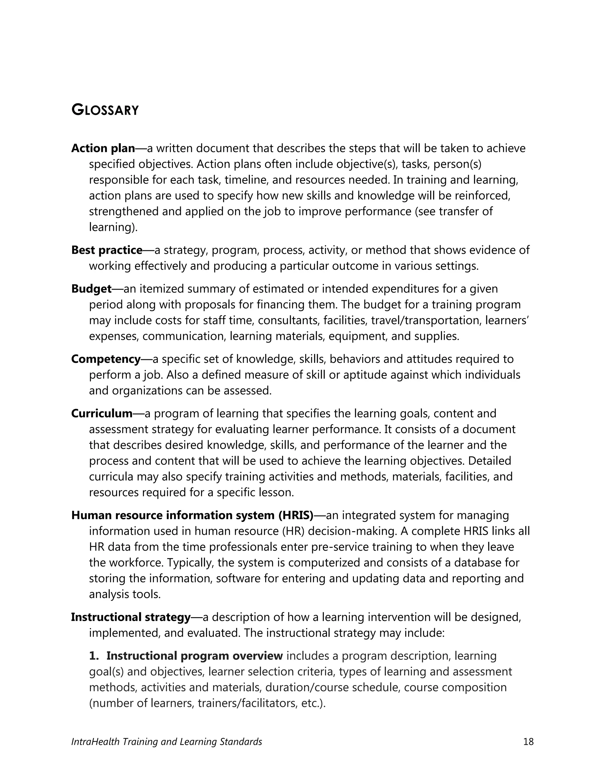 IntraHealth Training and Learning Standards 18
GLOSSARY
Action plan—a written document that describes the steps that will be taken to achieve
specified objectives. Action plans often include objective(s), tasks, person(s)
responsible for each task, timeline, and resources needed. In training and learning,
action plans are used to specify how new skills and knowledge will be reinforced,
strengthened and applied on the job to improve performance (see transfer of
learning).
Best practice—a strategy, program, process, activity, or method that shows evidence of
working effectively and producing a particular outcome in various settings.
Budget—an itemized summary of estimated or intended expenditures for a given
period along with proposals for financing them. The budget for a training program
may include costs for staff time, consultants, facilities, travel/transportation, learners’
expenses, communication, learning materials, equipment, and supplies.
Competency—a specific set of knowledge, skills, behaviors and attitudes required to
perform a job. Also a defined measure of skill or aptitude against which individuals
and organizations can be assessed.
Curriculum—a program of learning that specifies the learning goals, content and
assessment strategy for evaluating learner performance. It consists of a document
that describes desired knowledge, skills, and performance of the learner and the
process and content that will be used to achieve the learning objectives. Detailed
curricula may also specify training activities and methods, materials, facilities, and
resources required for a specific lesson.
Human resource information system (HRIS)—an integrated system for managing
information used in human resource (HR) decision-making. A complete HRIS links all
HR data from the time professionals enter pre-service training to when they leave
the workforce. Typically, the system is computerized and consists of a database for
storing the information, software for entering and updating data and reporting and
analysis tools.
Instructional strategy—a description of how a learning intervention will be designed,
implemented, and evaluated. The instructional strategy may include:
1. Instructional program overview includes a program description, learning
goal(s) and objectives, learner selection criteria, types of learning and assessment
methods, activities and materials, duration/course schedule, course composition
(number of learners, trainers/facilitators, etc.).
 
