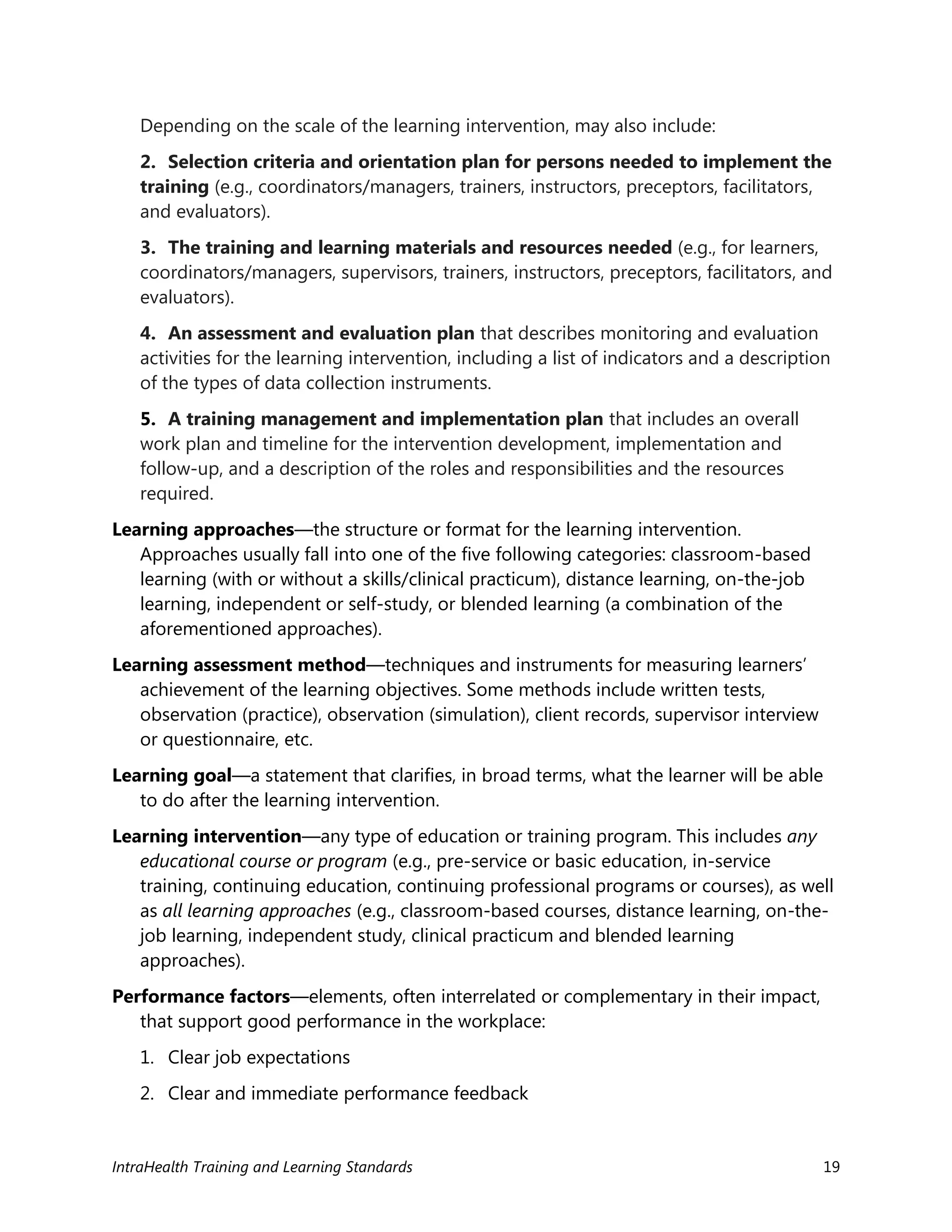 IntraHealth Training and Learning Standards 19
Depending on the scale of the learning intervention, may also include:
2. Selection criteria and orientation plan for persons needed to implement the
training (e.g., coordinators/managers, trainers, instructors, preceptors, facilitators,
and evaluators).
3. The training and learning materials and resources needed (e.g., for learners,
coordinators/managers, supervisors, trainers, instructors, preceptors, facilitators, and
evaluators).
4. An assessment and evaluation plan that describes monitoring and evaluation
activities for the learning intervention, including a list of indicators and a description
of the types of data collection instruments.
5. A training management and implementation plan that includes an overall
work plan and timeline for the intervention development, implementation and
follow-up, and a description of the roles and responsibilities and the resources
required.
Learning approaches—the structure or format for the learning intervention.
Approaches usually fall into one of the five following categories: classroom-based
learning (with or without a skills/clinical practicum), distance learning, on-the-job
learning, independent or self-study, or blended learning (a combination of the
aforementioned approaches).
Learning assessment method—techniques and instruments for measuring learners’
achievement of the learning objectives. Some methods include written tests,
observation (practice), observation (simulation), client records, supervisor interview
or questionnaire, etc.
Learning goal—a statement that clarifies, in broad terms, what the learner will be able
to do after the learning intervention.
Learning intervention—any type of education or training program. This includes any
educational course or program (e.g., pre-service or basic education, in-service
training, continuing education, continuing professional programs or courses), as well
as all learning approaches (e.g., classroom-based courses, distance learning, on-the-
job learning, independent study, clinical practicum and blended learning
approaches).
Performance factors—elements, often interrelated or complementary in their impact,
that support good performance in the workplace:
1. Clear job expectations
2. Clear and immediate performance feedback
 
