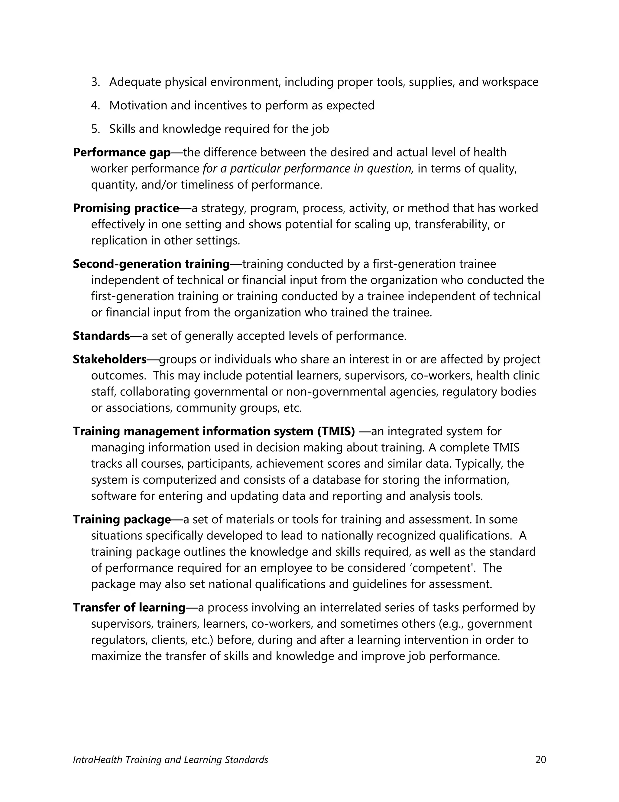 IntraHealth Training and Learning Standards 20
3. Adequate physical environment, including proper tools, supplies, and workspace
4. Motivation and incentives to perform as expected
5. Skills and knowledge required for the job
Performance gap—the difference between the desired and actual level of health
worker performance for a particular performance in question, in terms of quality,
quantity, and/or timeliness of performance.
Promising practice—a strategy, program, process, activity, or method that has worked
effectively in one setting and shows potential for scaling up, transferability, or
replication in other settings.
Second-generation training—training conducted by a first-generation trainee
independent of technical or financial input from the organization who conducted the
first-generation training or training conducted by a trainee independent of technical
or financial input from the organization who trained the trainee.
Standards—a set of generally accepted levels of performance.
Stakeholders—groups or individuals who share an interest in or are affected by project
outcomes. This may include potential learners, supervisors, co-workers, health clinic
staff, collaborating governmental or non-governmental agencies, regulatory bodies
or associations, community groups, etc.
Training management information system (TMIS) —an integrated system for
managing information used in decision making about training. A complete TMIS
tracks all courses, participants, achievement scores and similar data. Typically, the
system is computerized and consists of a database for storing the information,
software for entering and updating data and reporting and analysis tools.
Training package—a set of materials or tools for training and assessment. In some
situations specifically developed to lead to nationally recognized qualifications. A
training package outlines the knowledge and skills required, as well as the standard
of performance required for an employee to be considered ‘competent'. The
package may also set national qualifications and guidelines for assessment.
Transfer of learning—a process involving an interrelated series of tasks performed by
supervisors, trainers, learners, co-workers, and sometimes others (e.g., government
regulators, clients, etc.) before, during and after a learning intervention in order to
maximize the transfer of skills and knowledge and improve job performance.
 
