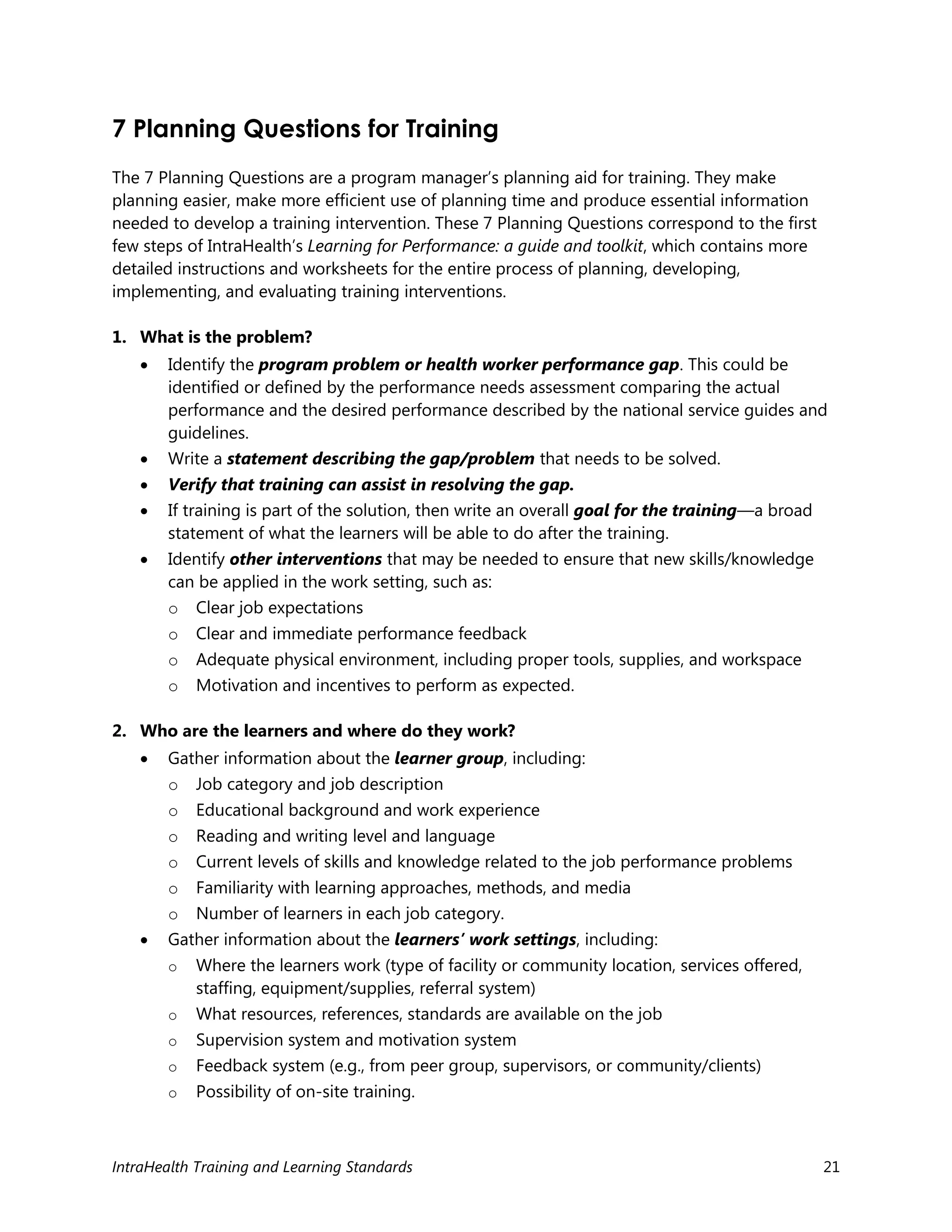 IntraHealth Training and Learning Standards 21
7 Planning Questions for Training
The 7 Planning Questions are a program manager’s planning aid for training. They make
planning easier, make more efficient use of planning time and produce essential information
needed to develop a training intervention. These 7 Planning Questions correspond to the first
few steps of IntraHealth’s Learning for Performance: a guide and toolkit, which contains more
detailed instructions and worksheets for the entire process of planning, developing,
implementing, and evaluating training interventions.
1. What is the problem?
 Identify the program problem or health worker performance gap. This could be
identified or defined by the performance needs assessment comparing the actual
performance and the desired performance described by the national service guides and
guidelines.
 Write a statement describing the gap/problem that needs to be solved.
 Verify that training can assist in resolving the gap.
 If training is part of the solution, then write an overall goal for the training—a broad
statement of what the learners will be able to do after the training.
 Identify other interventions that may be needed to ensure that new skills/knowledge
can be applied in the work setting, such as:
o Clear job expectations
o Clear and immediate performance feedback
o Adequate physical environment, including proper tools, supplies, and workspace
o Motivation and incentives to perform as expected.
2. Who are the learners and where do they work?
 Gather information about the learner group, including:
o Job category and job description
o Educational background and work experience
o Reading and writing level and language
o Current levels of skills and knowledge related to the job performance problems
o Familiarity with learning approaches, methods, and media
o Number of learners in each job category.
 Gather information about the learners’ work settings, including:
o Where the learners work (type of facility or community location, services offered,
staffing, equipment/supplies, referral system)
o What resources, references, standards are available on the job
o Supervision system and motivation system
o Feedback system (e.g., from peer group, supervisors, or community/clients)
o Possibility of on-site training.
 