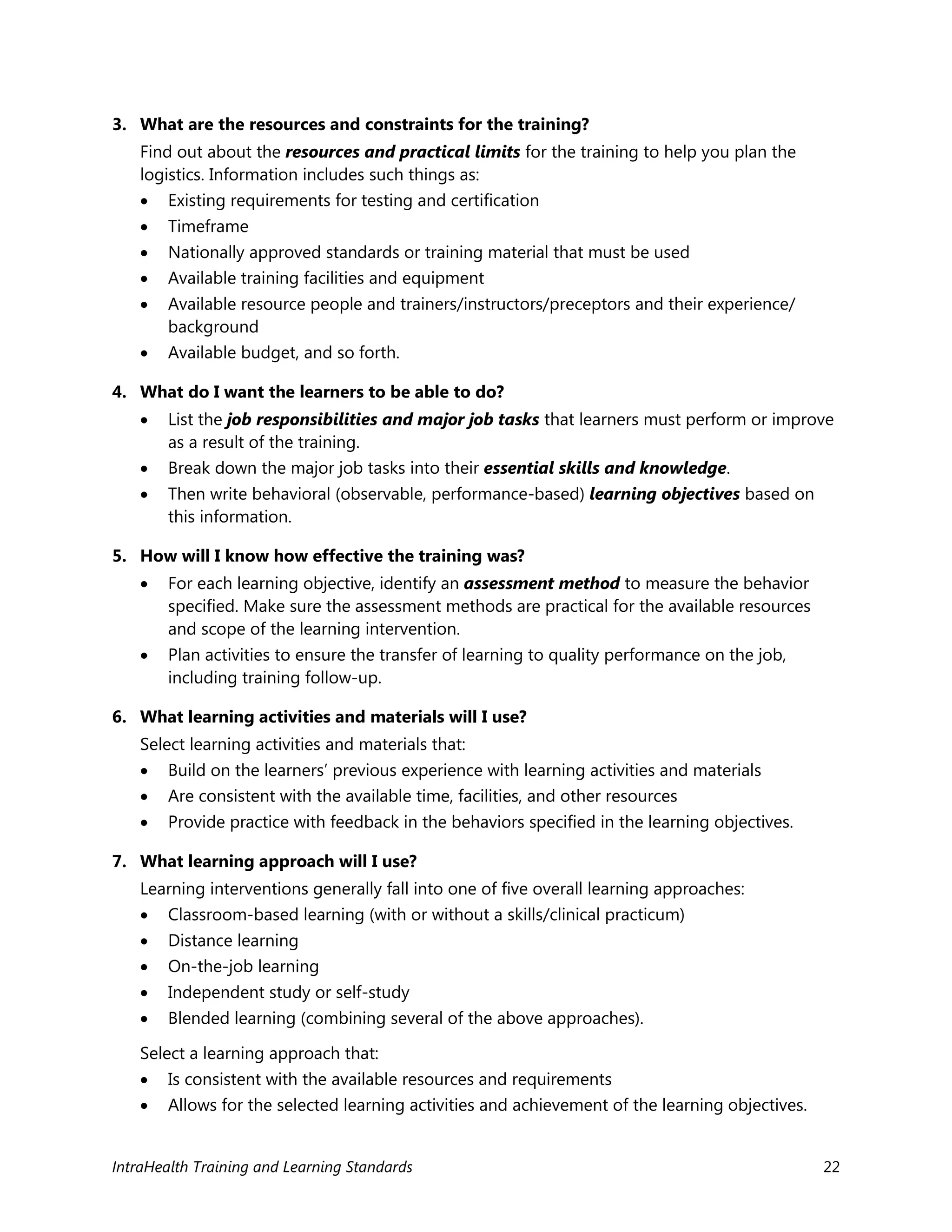 IntraHealth Training and Learning Standards 22
3. What are the resources and constraints for the training?
Find out about the resources and practical limits for the training to help you plan the
logistics. Information includes such things as:
 Existing requirements for testing and certification
 Timeframe
 Nationally approved standards or training material that must be used
 Available training facilities and equipment
 Available resource people and trainers/instructors/preceptors and their experience/
background
 Available budget, and so forth.
4. What do I want the learners to be able to do?
 List the job responsibilities and major job tasks that learners must perform or improve
as a result of the training.
 Break down the major job tasks into their essential skills and knowledge.
 Then write behavioral (observable, performance-based) learning objectives based on
this information.
5. How will I know how effective the training was?
 For each learning objective, identify an assessment method to measure the behavior
specified. Make sure the assessment methods are practical for the available resources
and scope of the learning intervention.
 Plan activities to ensure the transfer of learning to quality performance on the job,
including training follow-up.
6. What learning activities and materials will I use?
Select learning activities and materials that:
 Build on the learners’ previous experience with learning activities and materials
 Are consistent with the available time, facilities, and other resources
 Provide practice with feedback in the behaviors specified in the learning objectives.
7. What learning approach will I use?
Learning interventions generally fall into one of five overall learning approaches:
 Classroom-based learning (with or without a skills/clinical practicum)
 Distance learning
 On-the-job learning
 Independent study or self-study
 Blended learning (combining several of the above approaches).
Select a learning approach that:
 Is consistent with the available resources and requirements
 Allows for the selected learning activities and achievement of the learning objectives.
 