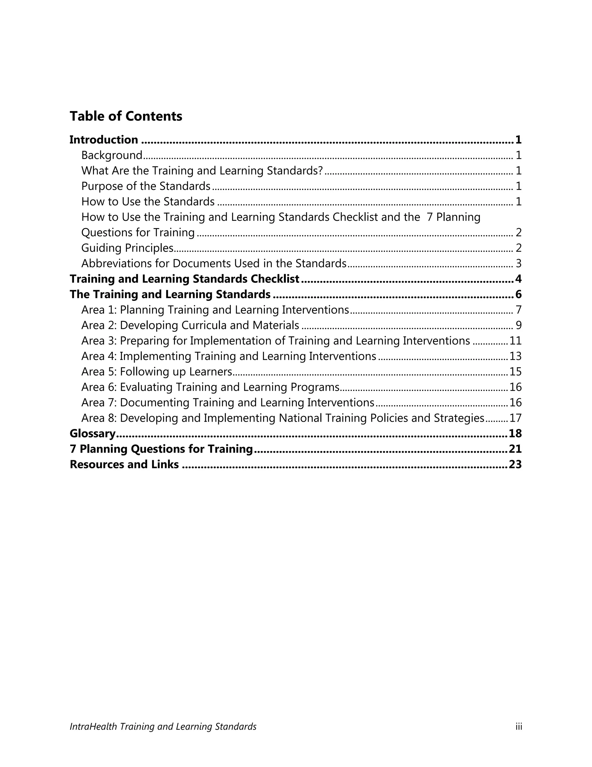 IntraHealth Training and Learning Standards iii
Table of Contents
Introduction .......................................................................................................................1
Background................................................................................................................................................. 1
What Are the Training and Learning Standards?.......................................................................... 1
Purpose of the Standards...................................................................................................................... 1
How to Use the Standards .................................................................................................................... 1
How to Use the Training and Learning Standards Checklist and the 7 Planning
Questions for Training............................................................................................................................ 2
Guiding Principles..................................................................................................................................... 2
Abbreviations for Documents Used in the Standards................................................................. 3
Training and Learning Standards Checklist....................................................................4
The Training and Learning Standards .............................................................................6
Area 1: Planning Training and Learning Interventions................................................................ 7
Area 2: Developing Curricula and Materials ................................................................................... 9
Area 3: Preparing for Implementation of Training and Learning Interventions ..............11
Area 4: Implementing Training and Learning Interventions...................................................13
Area 5: Following up Learners............................................................................................................15
Area 6: Evaluating Training and Learning Programs..................................................................16
Area 7: Documenting Training and Learning Interventions....................................................16
Area 8: Developing and Implementing National Training Policies and Strategies.........17
Glossary.............................................................................................................................18
7 Planning Questions for Training.................................................................................21
Resources and Links ........................................................................................................23
 