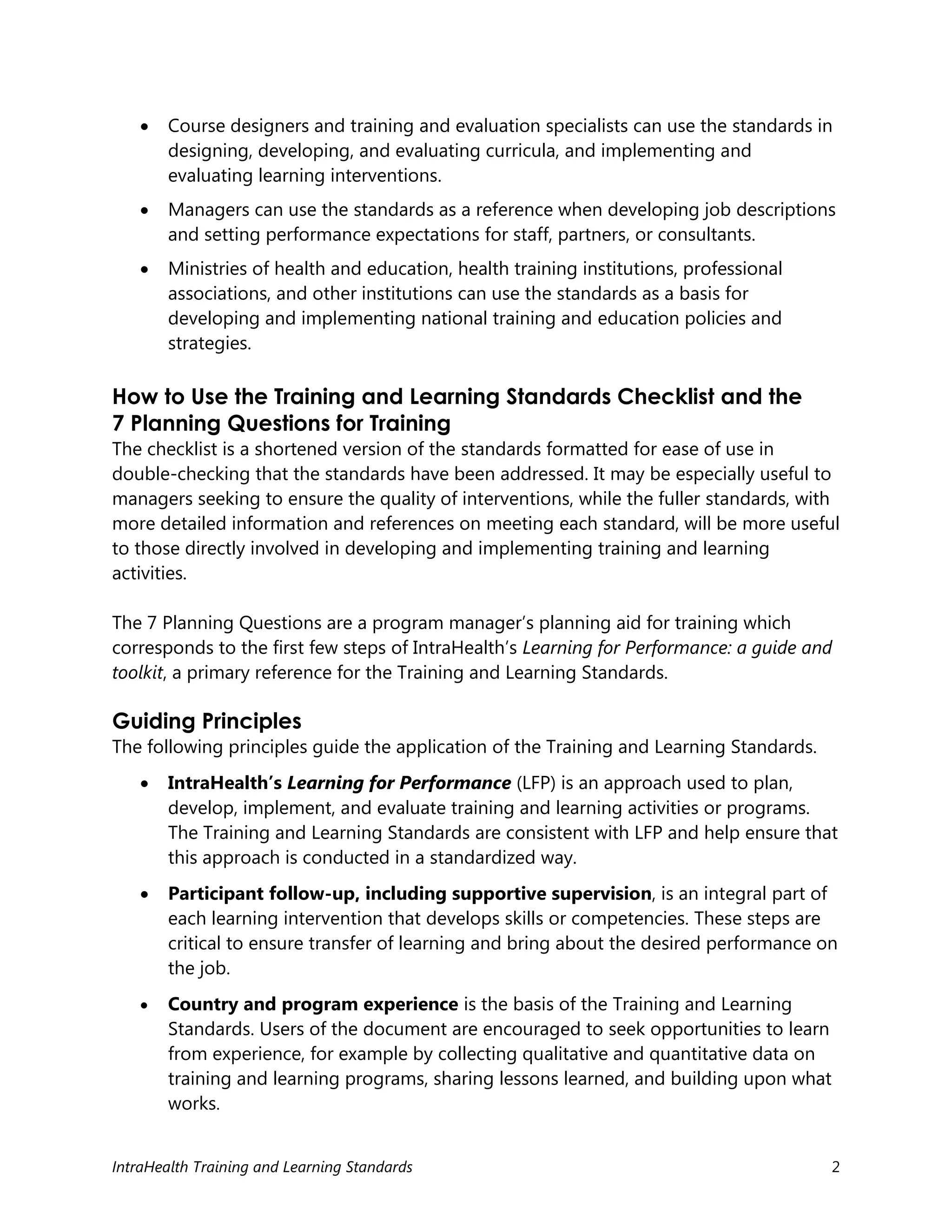 IntraHealth Training and Learning Standards 2
 Course designers and training and evaluation specialists can use the standards in
designing, developing, and evaluating curricula, and implementing and
evaluating learning interventions.
 Managers can use the standards as a reference when developing job descriptions
and setting performance expectations for staff, partners, or consultants.
 Ministries of health and education, health training institutions, professional
associations, and other institutions can use the standards as a basis for
developing and implementing national training and education policies and
strategies.
How to Use the Training and Learning Standards Checklist and the
7 Planning Questions for Training
The checklist is a shortened version of the standards formatted for ease of use in
double-checking that the standards have been addressed. It may be especially useful to
managers seeking to ensure the quality of interventions, while the fuller standards, with
more detailed information and references on meeting each standard, will be more useful
to those directly involved in developing and implementing training and learning
activities.
The 7 Planning Questions are a program manager’s planning aid for training which
corresponds to the first few steps of IntraHealth’s Learning for Performance: a guide and
toolkit, a primary reference for the Training and Learning Standards.
Guiding Principles
The following principles guide the application of the Training and Learning Standards.
 IntraHealth’s Learning for Performance (LFP) is an approach used to plan,
develop, implement, and evaluate training and learning activities or programs.
The Training and Learning Standards are consistent with LFP and help ensure that
this approach is conducted in a standardized way.
 Participant follow-up, including supportive supervision, is an integral part of
each learning intervention that develops skills or competencies. These steps are
critical to ensure transfer of learning and bring about the desired performance on
the job.
 Country and program experience is the basis of the Training and Learning
Standards. Users of the document are encouraged to seek opportunities to learn
from experience, for example by collecting qualitative and quantitative data on
training and learning programs, sharing lessons learned, and building upon what
works.
 