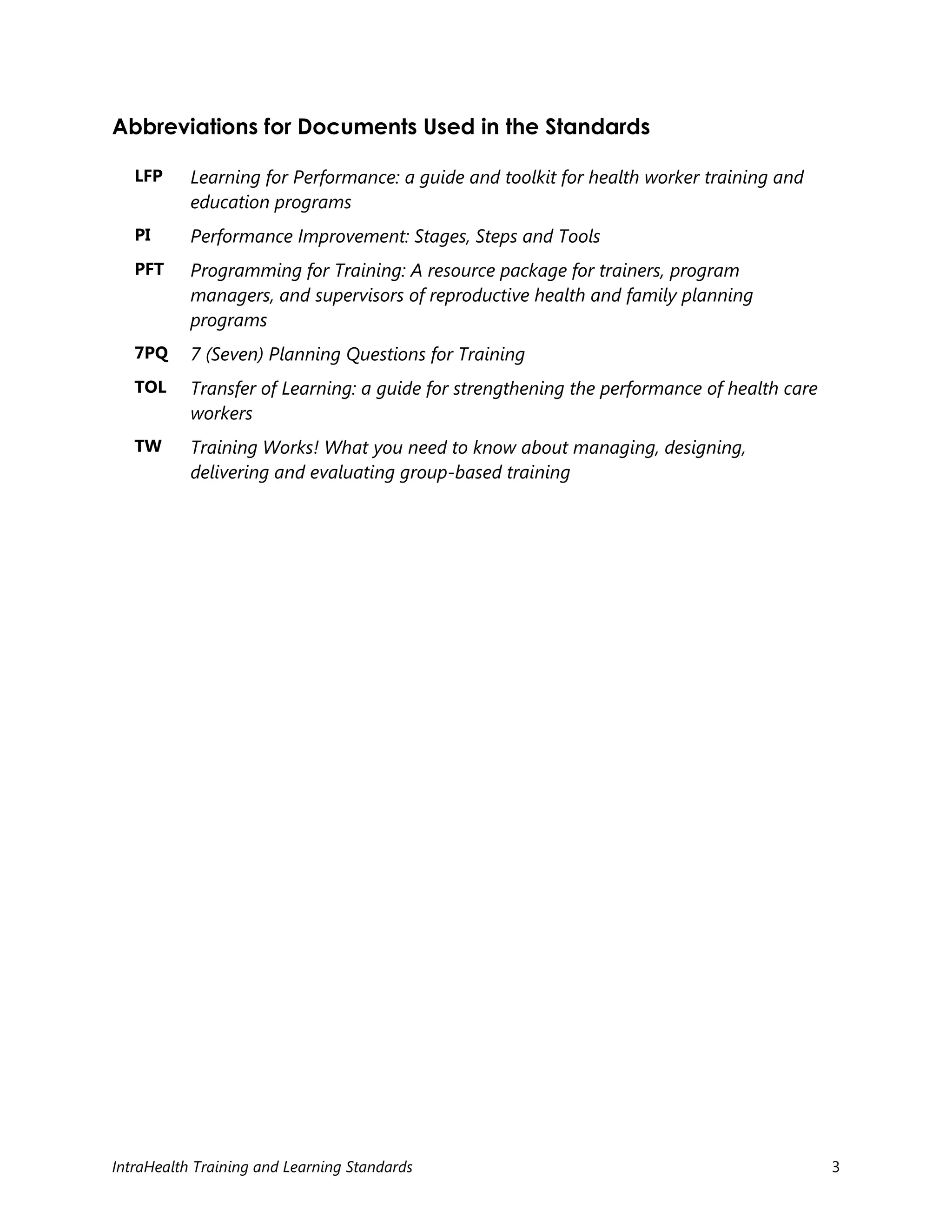 IntraHealth Training and Learning Standards 3
Abbreviations for Documents Used in the Standards
LFP Learning for Performance: a guide and toolkit for health worker training and
education programs
PI Performance Improvement: Stages, Steps and Tools
PFT Programming for Training: A resource package for trainers, program
managers, and supervisors of reproductive health and family planning
programs
7PQ 7 (Seven) Planning Questions for Training
TOL Transfer of Learning: a guide for strengthening the performance of health care
workers
TW Training Works! What you need to know about managing, designing,
delivering and evaluating group-based training
 
