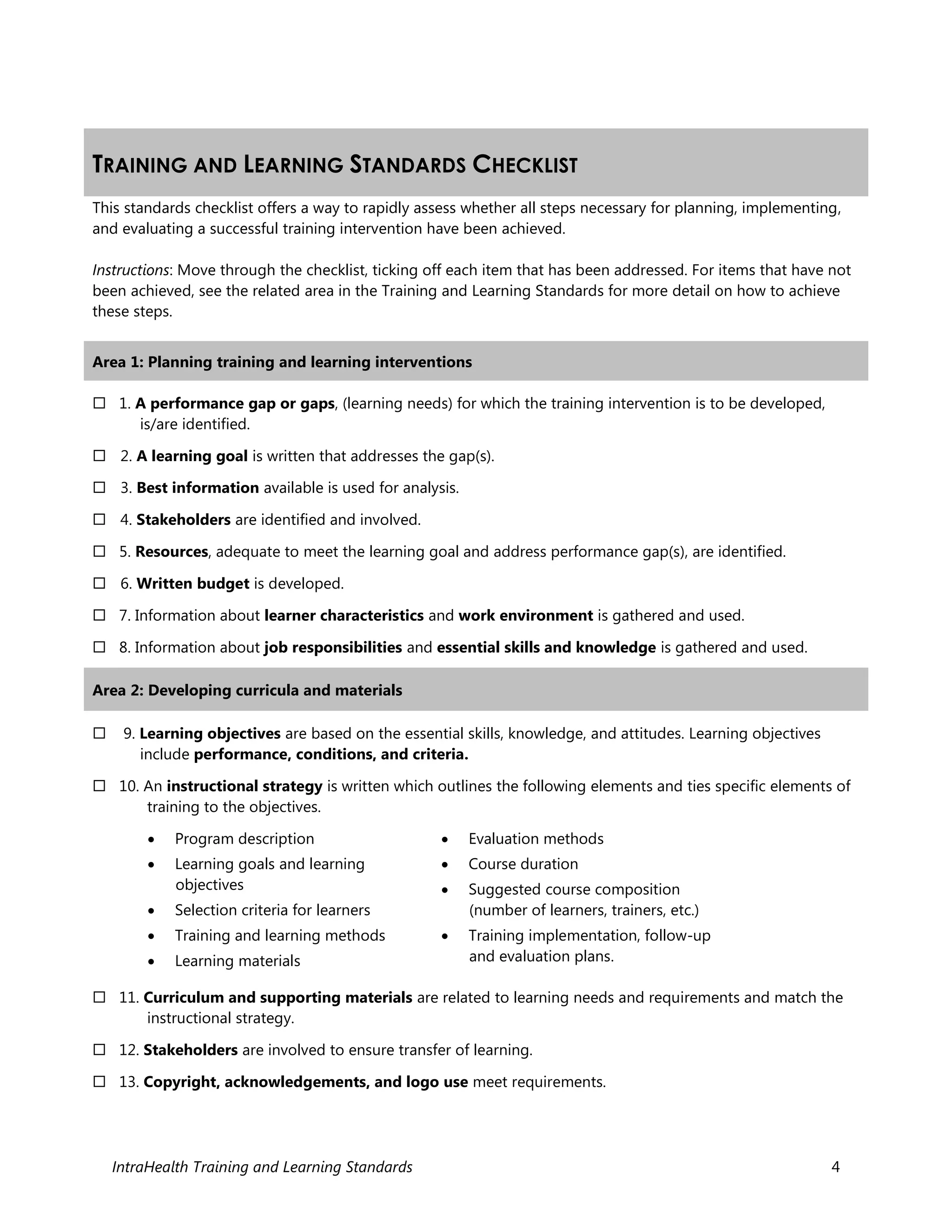 IntraHealth Training and Learning Standards 4
TRAINING AND LEARNING STANDARDS CHECKLIST
This standards checklist offers a way to rapidly assess whether all steps necessary for planning, implementing,
and evaluating a successful training intervention have been achieved.
Instructions: Move through the checklist, ticking off each item that has been addressed. For items that have not
been achieved, see the related area in the Training and Learning Standards for more detail on how to achieve
these steps.
Area 1: Planning training and learning interventions
 1. A performance gap or gaps, (learning needs) for which the training intervention is to be developed,
is/are identified.
 2. A learning goal is written that addresses the gap(s).
 3. Best information available is used for analysis.
 4. Stakeholders are identified and involved.
 5. Resources, adequate to meet the learning goal and address performance gap(s), are identified.
 6. Written budget is developed.
 7. Information about learner characteristics and work environment is gathered and used.
 8. Information about job responsibilities and essential skills and knowledge is gathered and used.
Area 2: Developing curricula and materials
 9. Learning objectives are based on the essential skills, knowledge, and attitudes. Learning objectives
include performance, conditions, and criteria.
 10. An instructional strategy is written which outlines the following elements and ties specific elements of
training to the objectives.
 Program description
 Learning goals and learning
objectives
 Selection criteria for learners
 Training and learning methods
 Learning materials
 Evaluation methods
 Course duration
 Suggested course composition
(number of learners, trainers, etc.)
 Training implementation, follow-up
and evaluation plans.
 11. Curriculum and supporting materials are related to learning needs and requirements and match the
instructional strategy.
 12. Stakeholders are involved to ensure transfer of learning.
 13. Copyright, acknowledgements, and logo use meet requirements.
 
