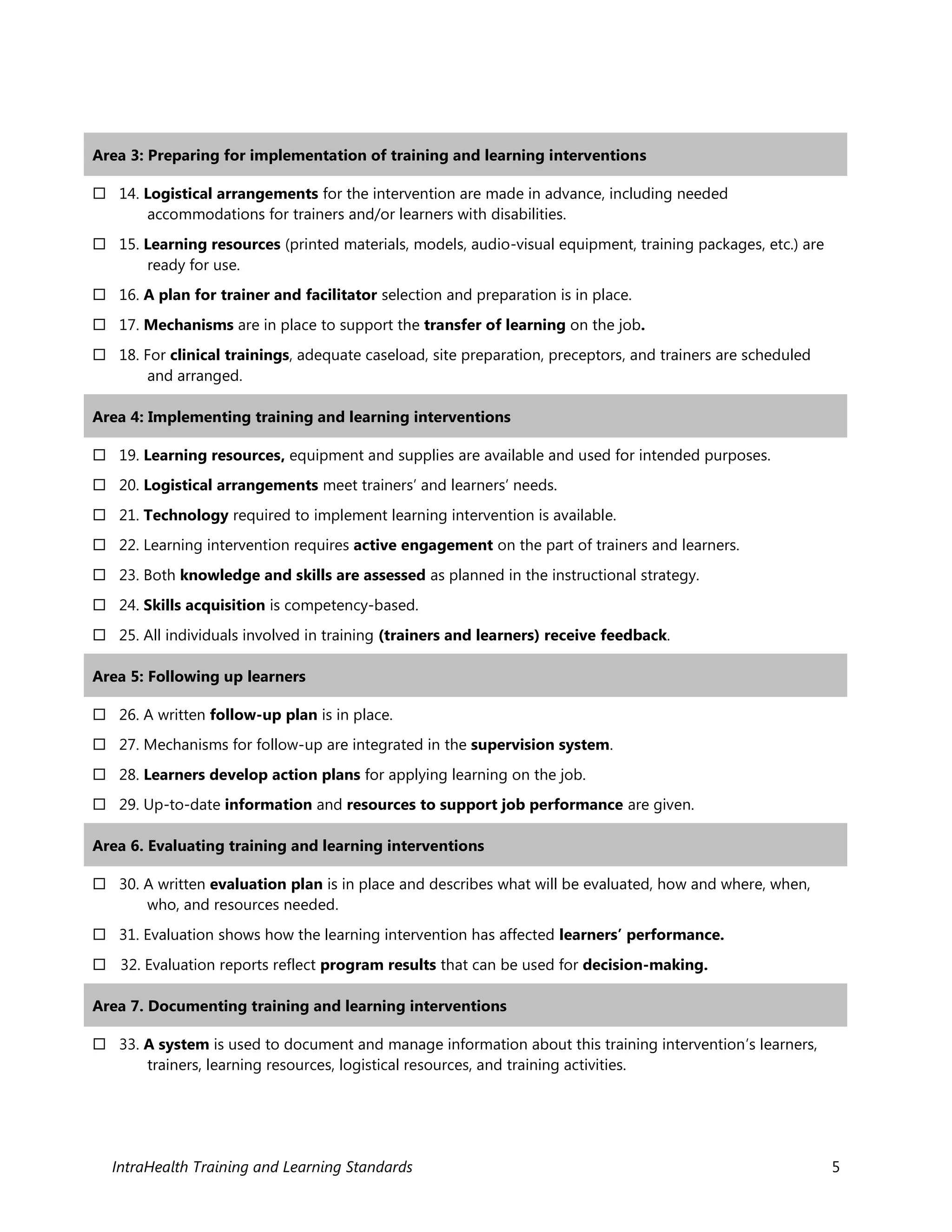 IntraHealth Training and Learning Standards 5
Area 3: Preparing for implementation of training and learning interventions
 14. Logistical arrangements for the intervention are made in advance, including needed
accommodations for trainers and/or learners with disabilities.
 15. Learning resources (printed materials, models, audio-visual equipment, training packages, etc.) are
ready for use.
 16. A plan for trainer and facilitator selection and preparation is in place.
 17. Mechanisms are in place to support the transfer of learning on the job.
 18. For clinical trainings, adequate caseload, site preparation, preceptors, and trainers are scheduled
and arranged.
Area 4: Implementing training and learning interventions
 19. Learning resources, equipment and supplies are available and used for intended purposes.
 20. Logistical arrangements meet trainers’ and learners’ needs.
 21. Technology required to implement learning intervention is available.
 22. Learning intervention requires active engagement on the part of trainers and learners.
 23. Both knowledge and skills are assessed as planned in the instructional strategy.
 24. Skills acquisition is competency-based.
 25. All individuals involved in training (trainers and learners) receive feedback.
Area 5: Following up learners
 26. A written follow-up plan is in place.
 27. Mechanisms for follow-up are integrated in the supervision system.
 28. Learners develop action plans for applying learning on the job.
 29. Up-to-date information and resources to support job performance are given.
Area 6. Evaluating training and learning interventions
 30. A written evaluation plan is in place and describes what will be evaluated, how and where, when,
who, and resources needed.
 31. Evaluation shows how the learning intervention has affected learners’ performance.
 32. Evaluation reports reflect program results that can be used for decision-making.
Area 7. Documenting training and learning interventions
 33. A system is used to document and manage information about this training intervention’s learners,
trainers, learning resources, logistical resources, and training activities.
 