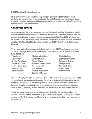 IntraHealth Training and Learning Standards ii
© 2012 IntraHealth International, Inc.
IntraHealth International is a leader in supporting the development of an effective health
workforce. We are committed to working toward the goal of people everywhere having access
to qualified, supplied, and supported health workers who can provide essential health care. High
quality training is central to this work.
ACKNOWLEDGEMENTS
IntraHealth would like to acknowledge the contribution of Boniface Sebikali and Judith
Winkler who developed the initial draft of these standards. The initial draft was enriched
and completed in at a two-day consultation workshop held in May 2007. We thank the
participants in this workshop: James McMahan, Lisa Moreau, Pauline Muhuhu, Catherine
Murphy, Ramata A. Ouattara, Boniface Sebikali, and Judith Winkler for participating in
this work.
We are also grateful to participants in IntraHealth’s June 2007 Training and Learning
Technical Exchange and Update Workshop for their careful consideration and input on
these standards:
Eftu Ahmed
Kidist Belete
Armine Danielyan
Sebastiana Diata
Laetitia Gahimbaza
Kamlesh Giri
Babacar Gueye
Marianna Hakobyan
Caroline Karutu
Fatma Kabole
Ramatou Fomba Konate
Josephine Mbiyu
Lisa Moreau
Viviane Mukakarara
Catherine Murphy
Moshi Ntabaye
Daphrose Nyirasafali
Ramata A. Ouattara
George Phillip
Boniface Sebikali
Cheick Toure
Judith Winkler
Catherine Murphy, Nina Frankel, Kamlesh Giri, and Boniface Sebikali developed the 2010
version of these standards, and Maureen Corbett and Barbara Stilwell provided overall
leadership and support in the development of the document. Maureen Corbett and
Catherine Murphy contributed edits to the document in 2012, signaling IntraHealth’s
commitment to providing accommodations for trainers and learners with disabilities.
Finally, we appreciate the time and wisdom contributed by the IntraHealth Program
Division and IntraHealth field leaders to ground the Training and Learning Standards in
practice and for their support and leadership in moving the standards from a document
into practice.
 