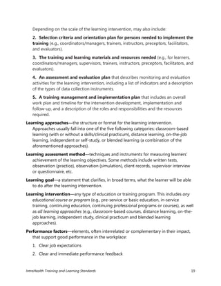 IntraHealth Training and Learning Standards 19
Depending on the scale of the learning intervention, may also include:
2. Selection criteria and orientation plan for persons needed to implement the
training (e.g., coordinators/managers, trainers, instructors, preceptors, facilitators,
and evaluators).
3. The training and learning materials and resources needed (e.g., for learners,
coordinators/managers, supervisors, trainers, instructors, preceptors, facilitators, and
evaluators).
4. An assessment and evaluation plan that describes monitoring and evaluation
activities for the learning intervention, including a list of indicators and a description
of the types of data collection instruments.
5. A training management and implementation plan that includes an overall
work plan and timeline for the intervention development, implementation and
follow-up, and a description of the roles and responsibilities and the resources
required.
Learning approaches—the structure or format for the learning intervention.
Approaches usually fall into one of the five following categories: classroom-based
learning (with or without a skills/clinical practicum), distance learning, on-the-job
learning, independent or self-study, or blended learning (a combination of the
aforementioned approaches).
Learning assessment method—techniques and instruments for measuring learners’
achievement of the learning objectives. Some methods include written tests,
observation (practice), observation (simulation), client records, supervisor interview
or questionnaire, etc.
Learning goal—a statement that clarifies, in broad terms, what the learner will be able
to do after the learning intervention.
Learning intervention—any type of education or training program. This includes any
educational course or program (e.g., pre-service or basic education, in-service
training, continuing education, continuing professional programs or courses), as well
as all learning approaches (e.g., classroom-based courses, distance learning, on-the-
job learning, independent study, clinical practicum and blended learning
approaches).
Performance factors—elements, often interrelated or complementary in their impact,
that support good performance in the workplace:
1. Clear job expectations
2. Clear and immediate performance feedback
 