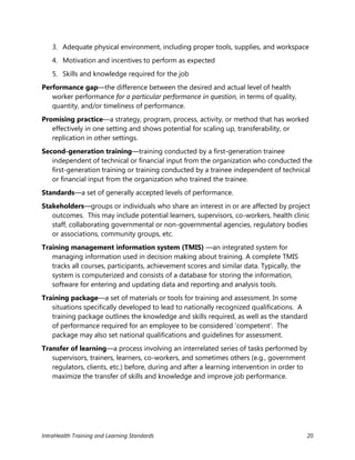 IntraHealth Training and Learning Standards 20
3. Adequate physical environment, including proper tools, supplies, and workspace
4. Motivation and incentives to perform as expected
5. Skills and knowledge required for the job
Performance gap—the difference between the desired and actual level of health
worker performance for a particular performance in question, in terms of quality,
quantity, and/or timeliness of performance.
Promising practice—a strategy, program, process, activity, or method that has worked
effectively in one setting and shows potential for scaling up, transferability, or
replication in other settings.
Second-generation training—training conducted by a first-generation trainee
independent of technical or financial input from the organization who conducted the
first-generation training or training conducted by a trainee independent of technical
or financial input from the organization who trained the trainee.
Standards—a set of generally accepted levels of performance.
Stakeholders—groups or individuals who share an interest in or are affected by project
outcomes. This may include potential learners, supervisors, co-workers, health clinic
staff, collaborating governmental or non-governmental agencies, regulatory bodies
or associations, community groups, etc.
Training management information system (TMIS) —an integrated system for
managing information used in decision making about training. A complete TMIS
tracks all courses, participants, achievement scores and similar data. Typically, the
system is computerized and consists of a database for storing the information,
software for entering and updating data and reporting and analysis tools.
Training package—a set of materials or tools for training and assessment. In some
situations specifically developed to lead to nationally recognized qualifications. A
training package outlines the knowledge and skills required, as well as the standard
of performance required for an employee to be considered ‘competent'. The
package may also set national qualifications and guidelines for assessment.
Transfer of learning—a process involving an interrelated series of tasks performed by
supervisors, trainers, learners, co-workers, and sometimes others (e.g., government
regulators, clients, etc.) before, during and after a learning intervention in order to
maximize the transfer of skills and knowledge and improve job performance.
 