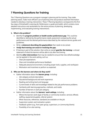 IntraHealth Training and Learning Standards 21
7 Planning Questions for Training
The 7 Planning Questions are a program manager’s planning aid for training. They make
planning easier, make more efficient use of planning time and produce essential information
needed to develop a training intervention. These 7 Planning Questions correspond to the first
few steps of IntraHealth’s Learning for Performance: a guide and toolkit, which contains more
detailed instructions and worksheets for the entire process of planning, developing,
implementing, and evaluating training interventions.
1. What is the problem?
 Identify the program problem or health worker performance gap. This could be
identified or defined by the performance needs assessment comparing the actual
performance and the desired performance described by the national service guides and
guidelines.
 Write a statement describing the gap/problem that needs to be solved.
 Verify that training can assist in resolving the gap.
 If training is part of the solution, then write an overall goal for the training—a broad
statement of what the learners will be able to do after the training.
 Identify other interventions that may be needed to ensure that new skills/knowledge
can be applied in the work setting, such as:
o Clear job expectations
o Clear and immediate performance feedback
o Adequate physical environment, including proper tools, supplies, and workspace
o Motivation and incentives to perform as expected.
2. Who are the learners and where do they work?
 Gather information about the learner group, including:
o Job category and job description
o Educational background and work experience
o Reading and writing level and language
o Current levels of skills and knowledge related to the job performance problems
o Familiarity with learning approaches, methods, and media
o Number of learners in each job category.
 Gather information about the learners’ work settings, including:
o Where the learners work (type of facility or community location, services offered,
staffing, equipment/supplies, referral system)
o What resources, references, standards are available on the job
o Supervision system and motivation system
o Feedback system (e.g., from peer group, supervisors, or community/clients)
o Possibility of on-site training.
 