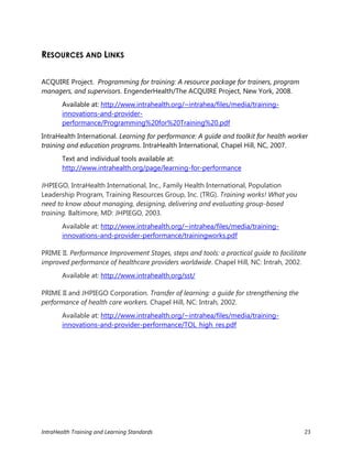 IntraHealth Training and Learning Standards 23
RESOURCES AND LINKS
ACQUIRE Project. Programming for training: A resource package for trainers, program
managers, and supervisors. EngenderHealth/The ACQUIRE Project, New York, 2008.
Available at: http://www.intrahealth.org/~intrahea/files/media/training-
innovations-and-provider-
performance/Programming%20for%20Training%20.pdf
IntraHealth International. Learning for performance: A guide and toolkit for health worker
training and education programs. IntraHealth International, Chapel Hill, NC, 2007.
Text and individual tools available at:
http://www.intrahealth.org/page/learning-for-performance
JHPIEGO, IntraHealth International, Inc., Family Health International, Population
Leadership Program, Training Resources Group, Inc. (TRG). Training works! What you
need to know about managing, designing, delivering and evaluating group-based
training. Baltimore, MD: JHPIEGO, 2003.
Available at: http://www.intrahealth.org/~intrahea/files/media/training-
innovations-and-provider-performance/trainingworks.pdf
PRIME II. Performance Improvement Stages, steps and tools: a practical guide to facilitate
improved performance of healthcare providers worldwide. Chapel Hill, NC: Intrah, 2002.
Available at: http://www.intrahealth.org/sst/
PRIME II and JHPIEGO Corporation. Transfer of learning: a guide for strengthening the
performance of health care workers. Chapel Hill, NC: Intrah, 2002.
Available at: http://www.intrahealth.org/~intrahea/files/media/training-
innovations-and-provider-performance/TOL_high_res.pdf
 