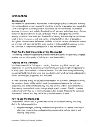 IntraHealth Training and Learning Standards 1
INTRODUCTION
Background
IntraHealth has developed its approach to achieving high-quality training and learning
interventions based on work in over 50 countries, since the organization was founded in
1979. Growing from our many years of experience, we have developed a number of
guidance documents and tools for IntraHealth staff, partners, and others. Many of these
tools were developed under the USAID-funded PRIME I and II projects and most
recently under the Capacity Project. IntraHealth’s Training and Learning Standards draw
on all of these resources as well as a number of key tools from other organizations
throughout this document. References and links to specific sections of these documents
are provided with each standard to assist readers in finding detailed guidance to meet
the standards. A compiled list of resources is also included in this document.
What Are the Training and Learning Standards?
The Training and Learning Standards are statements that define the generally accepted
practice to ensure the quality of training and learning activities.
Purpose of the Standards
IntraHealth created the Training and Learning Standards to guide those who are
responsible for planning, developing, implementing, and evaluating training programs
of many types. The standards outline the elements that effective training and learning
programs should include and serve as a foundation upon which curricula and programs
should be developed, supported, and evaluated.
In some situations, it may not be possible to meet all the standards. In these situations,
the standards should still be used to guide the process and evaluate the outcome,
recognizing that certain limitations may exist. We believe, and our experience shows,
that meeting the standards results in improving the performance of health providers
and workers when they are in their workplace and on the job. These are the standards
that we work toward, and they define the quality we seek to achieve.
How to Use the Standards
The standards can be used as guidance to ensure the quality of training, including
during the following activities:
 Program managers, training and evaluation specialists can use the standards in
planning, implementing, and evaluating programs that include training and
learning components.
 