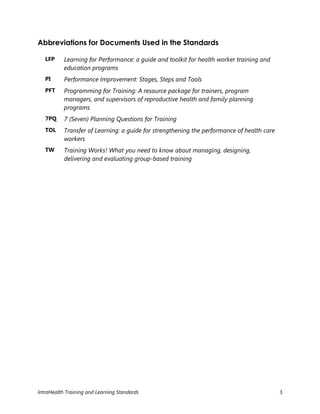 IntraHealth Training and Learning Standards 3
Abbreviations for Documents Used in the Standards
LFP Learning for Performance: a guide and toolkit for health worker training and
education programs
PI Performance Improvement: Stages, Steps and Tools
PFT Programming for Training: A resource package for trainers, program
managers, and supervisors of reproductive health and family planning
programs
7PQ 7 (Seven) Planning Questions for Training
TOL Transfer of Learning: a guide for strengthening the performance of health care
workers
TW Training Works! What you need to know about managing, designing,
delivering and evaluating group-based training
 