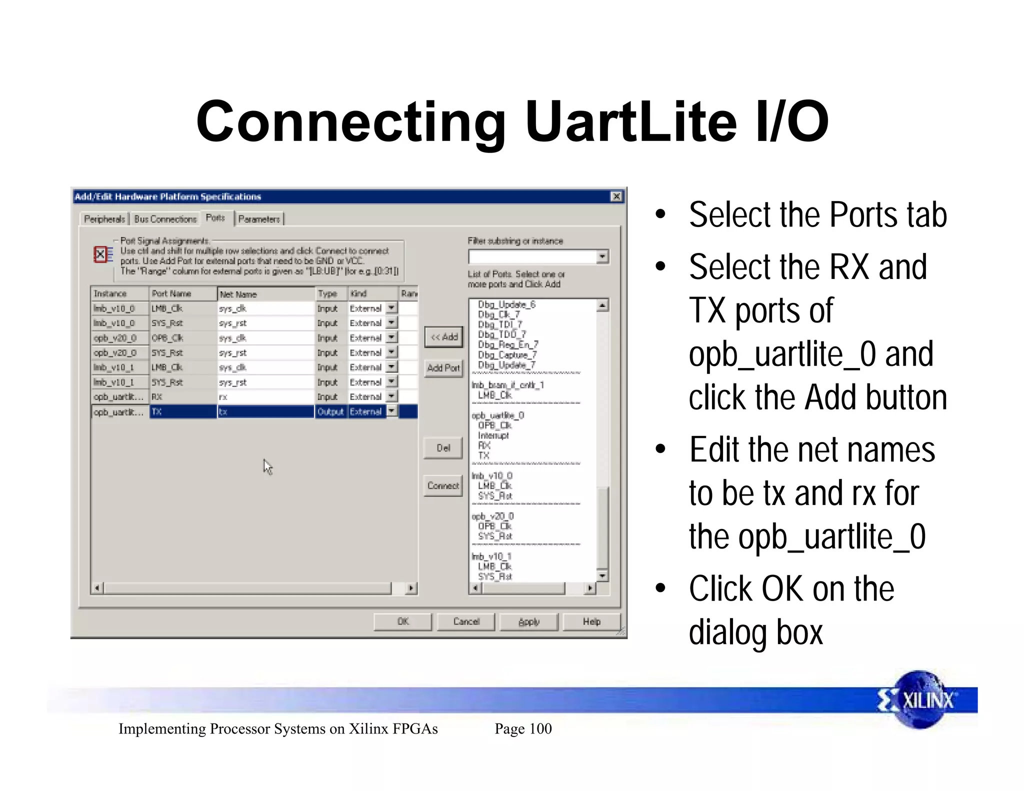 Connecting UartLite I/O
                                                            • Select the Ports tab
                                                            • Select the RX and
                                                              TX ports of
                                                              opb_uartlite_0 and
                                                              click the Add button
                                                            • Edit the net names
                                                              to be tx and rx for
                                                              the opb_uartlite_0
                                                            • Click OK on the
                                                              dialog box

Implementing Processor Systems on Xilinx FPGAs   Page 100
 