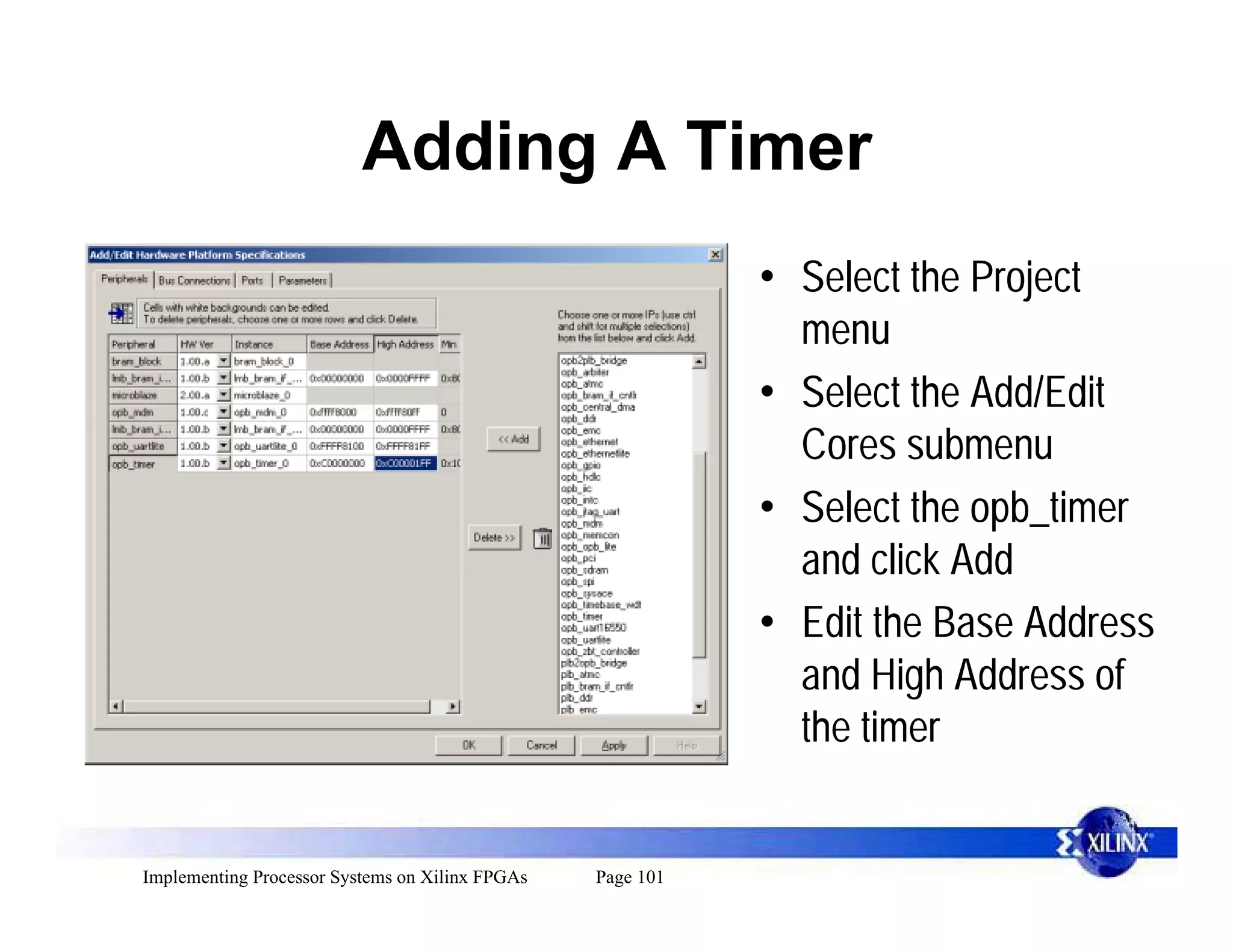 Adding A Timer
                                                            • Select the Project
                                                              menu
                                                            • Select the Add/Edit
                                                              Cores submenu
                                                            • Select the opb_timer
                                                              and click Add
                                                            • Edit the Base Address
                                                              and High Address of
                                                              the timer


Implementing Processor Systems on Xilinx FPGAs   Page 101
 