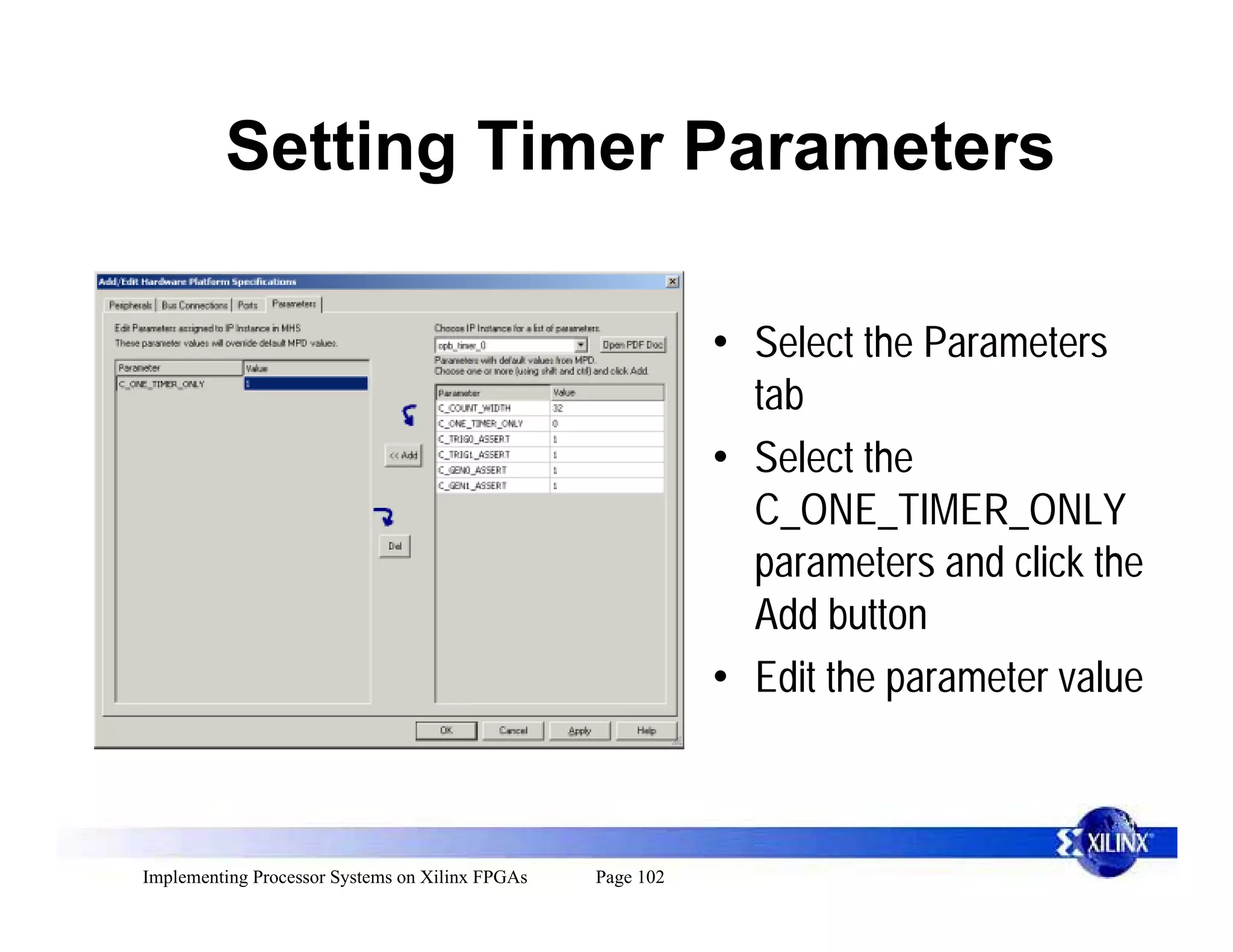 Setting Timer Parameters

                                                            • Select the Parameters
                                                              tab
                                                            • Select the
                                                              C_ONE_TIMER_ONLY
                                                              parameters and click the
                                                              Add button
                                                            • Edit the parameter value



Implementing Processor Systems on Xilinx FPGAs   Page 102
 
