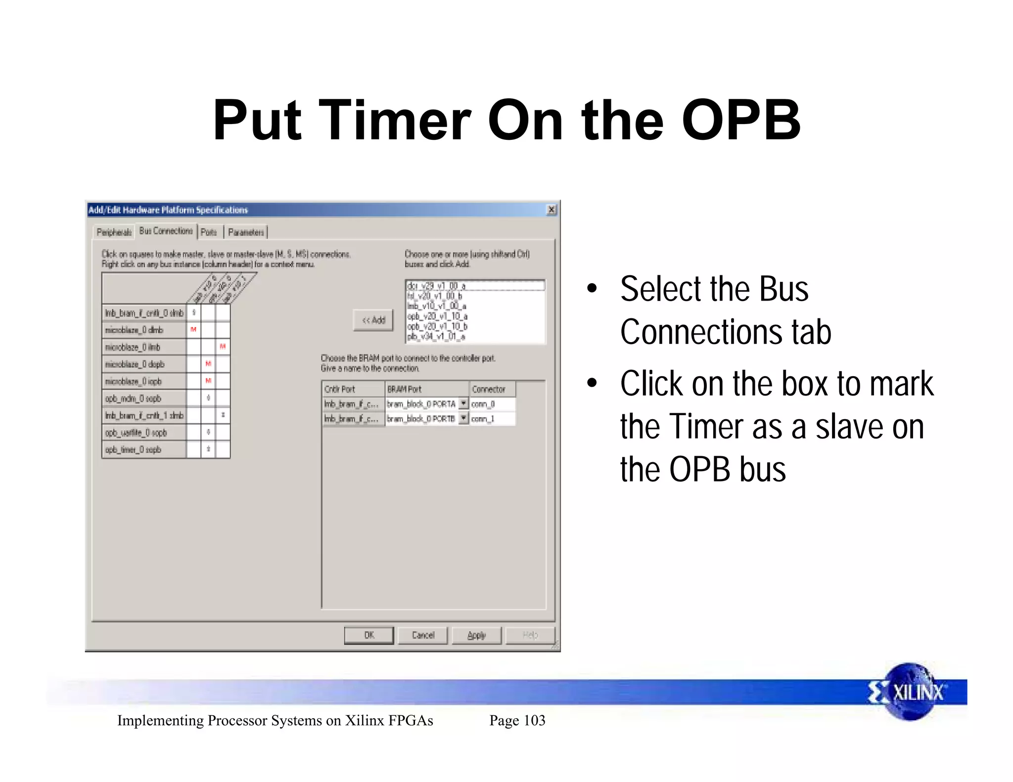 Put Timer On the OPB

                                                            • Select the Bus
                                                              Connections tab
                                                            • Click on the box to mark
                                                              the Timer as a slave on
                                                              the OPB bus




Implementing Processor Systems on Xilinx FPGAs   Page 103
 