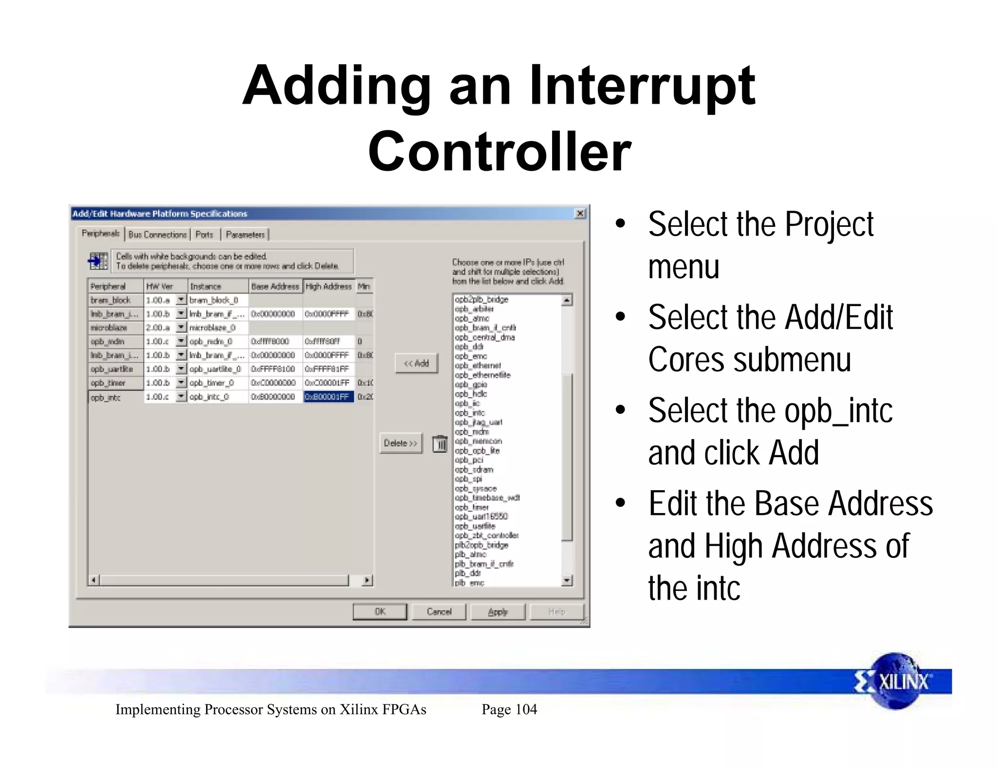 Adding an Interrupt
                      Controller
                                                            • Select the Project
                                                              menu
                                                            • Select the Add/Edit
                                                              Cores submenu
                                                            • Select the opb_intc
                                                              and click Add
                                                            • Edit the Base Address
                                                              and High Address of
                                                              the intc


Implementing Processor Systems on Xilinx FPGAs   Page 104
 
