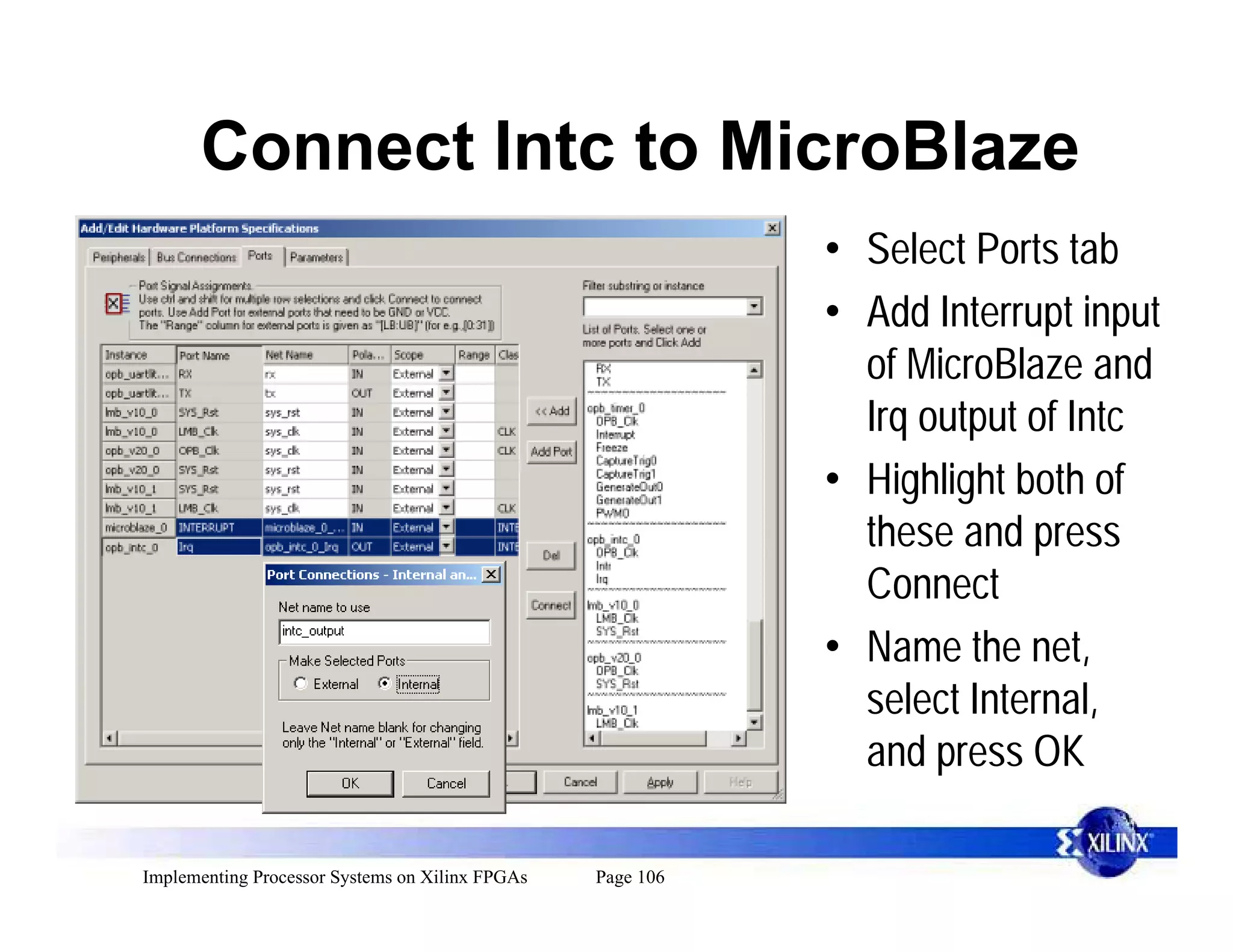 Connect Intc to MicroBlaze
                                                            • Select Ports tab
                                                            • Add Interrupt input
                                                              of MicroBlaze and
                                                              Irq output of Intc
                                                            • Highlight both of
                                                              these and press
                                                              Connect
                                                            • Name the net,
                                                              select Internal,
                                                              and press OK

Implementing Processor Systems on Xilinx FPGAs   Page 106
 