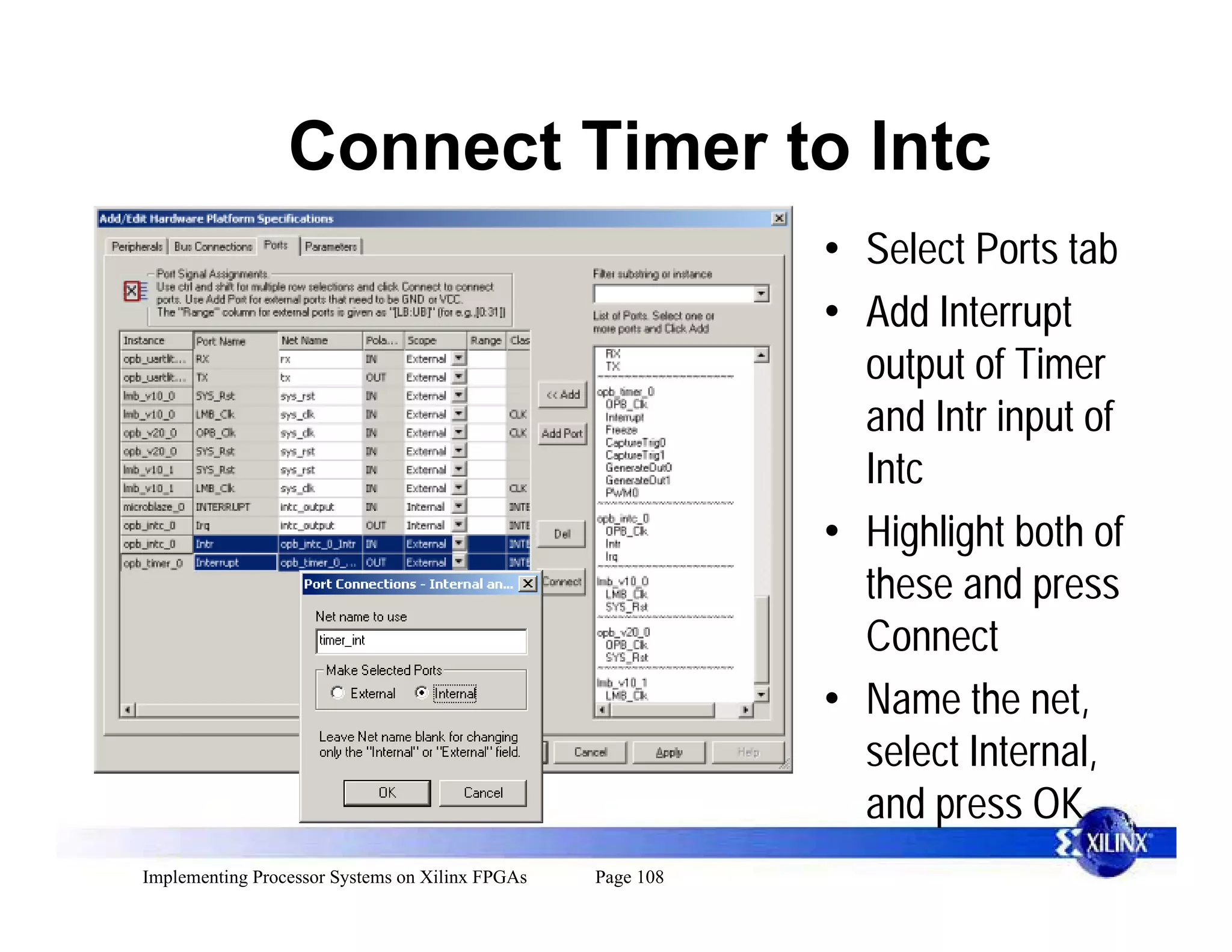 Connect Timer to Intc
                                                            • Select Ports tab
                                                            • Add Interrupt
                                                              output of Timer
                                                              and Intr input of
                                                              Intc
                                                            • Highlight both of
                                                              these and press
                                                              Connect
                                                            • Name the net,
                                                              select Internal,
                                                              and press OK
Implementing Processor Systems on Xilinx FPGAs   Page 108
 