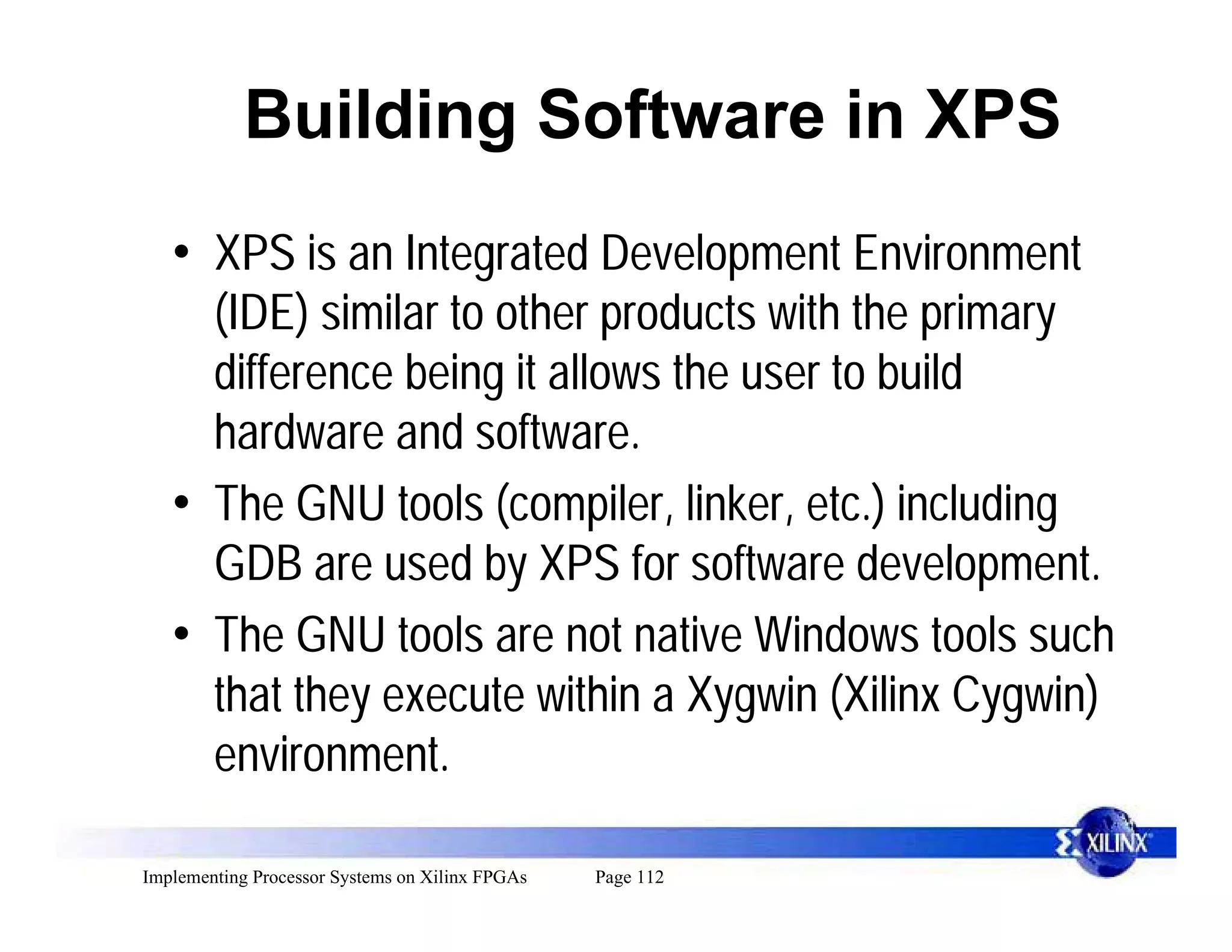 Building Software in XPS
   • XPS is an Integrated Development Environment
     (IDE) similar to other products with the primary
     difference being it allows the user to build
     hardware and software.
   • The GNU tools (compiler, linker, etc.) including
     GDB are used by XPS for software development.
   • The GNU tools are not native Windows tools such
     that they execute within a Xygwin (Xilinx Cygwin)
     environment.

Implementing Processor Systems on Xilinx FPGAs   Page 112
 