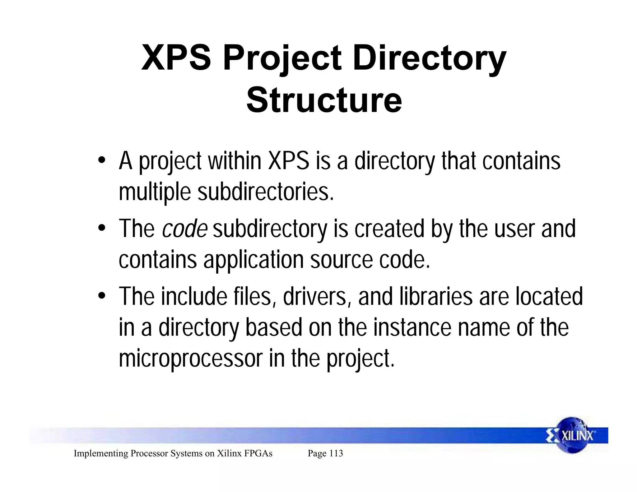 XPS Project Directory
                    Structure
     • A project within XPS is a directory that contains
       multiple subdirectories.
     • The code subdirectory is created by the user and
       contains application source code.
     • The include files, drivers, and libraries are located
       in a directory based on the instance name of the
       microprocessor in the project.


Implementing Processor Systems on Xilinx FPGAs   Page 113
 