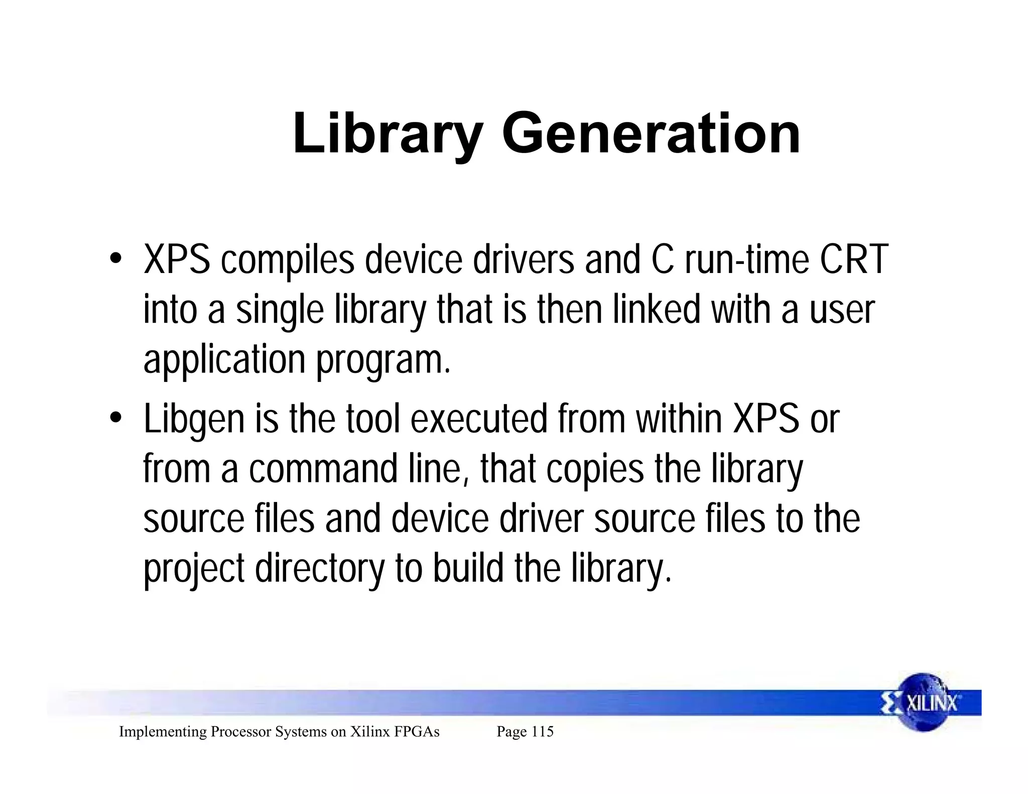 Library Generation

• XPS compiles device drivers and C run-time CRT
  into a single library that is then linked with a user
  application program.
• Libgen is the tool executed from within XPS or
  from a command line, that copies the library
  source files and device driver source files to the
  project directory to build the library.


Implementing Processor Systems on Xilinx FPGAs   Page 115
 