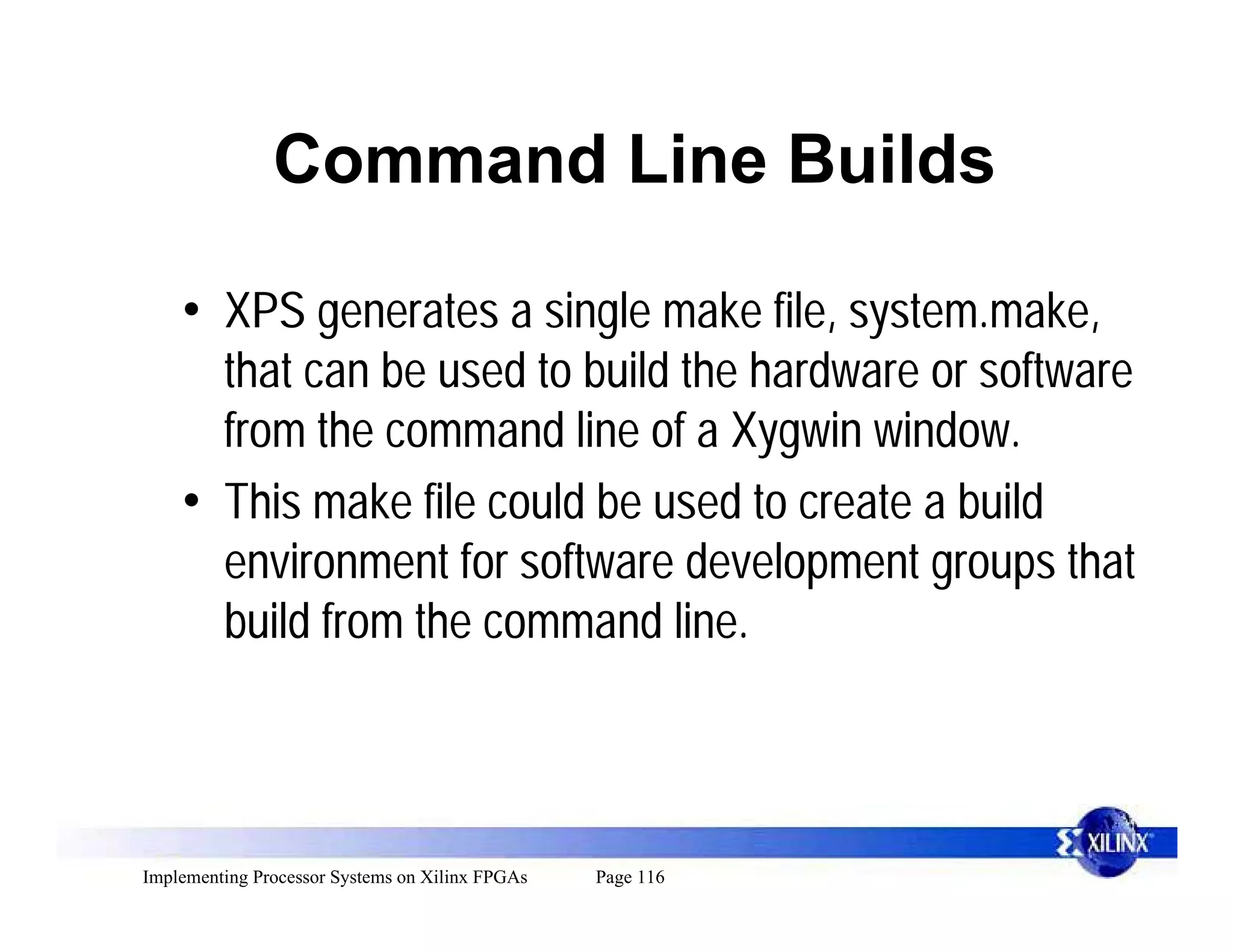 Command Line Builds

    • XPS generates a single make file, system.make,
      that can be used to build the hardware or software
      from the command line of a Xygwin window.
    • This make file could be used to create a build
      environment for software development groups that
      build from the command line.



Implementing Processor Systems on Xilinx FPGAs   Page 116
 