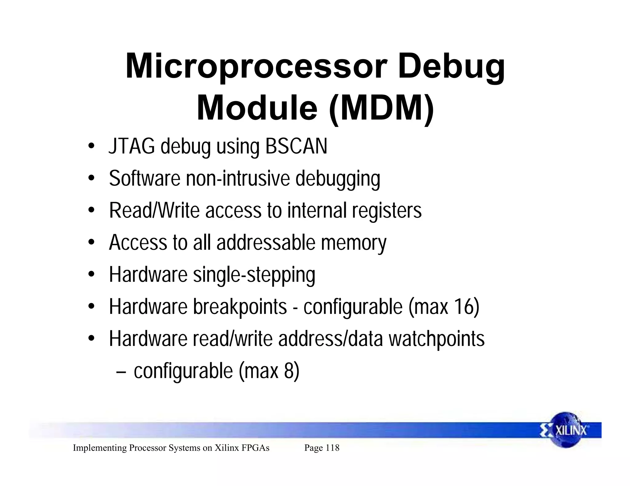 Microprocessor Debug
                Module (MDM)
   •    JTAG debug using BSCAN
   •    Software non-intrusive debugging
   •    Read/Write access to internal registers
   •    Access to all addressable memory
   •    Hardware single-stepping
   •    Hardware breakpoints - configurable (max 16)
   •    Hardware read/write address/data watchpoints
         – configurable (max 8)


Implementing Processor Systems on Xilinx FPGAs   Page 118
 
