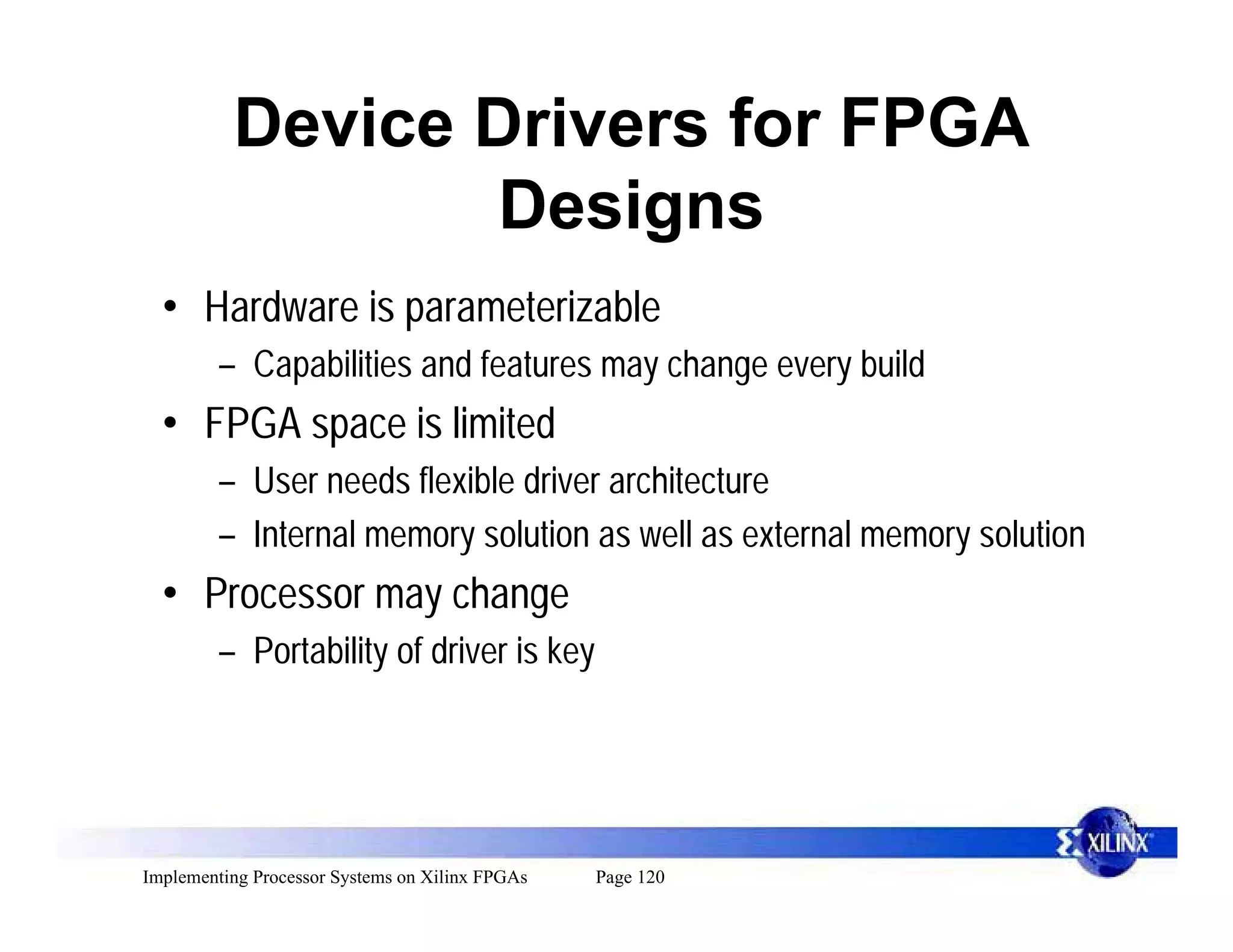 Device Drivers for FPGA
                 Designs
  • Hardware is parameterizable
         – Capabilities and features may change every build
  • FPGA space is limited
         – User needs flexible driver architecture
         – Internal memory solution as well as external memory solution
  • Processor may change
         – Portability of driver is key




Implementing Processor Systems on Xilinx FPGAs   Page 120
 