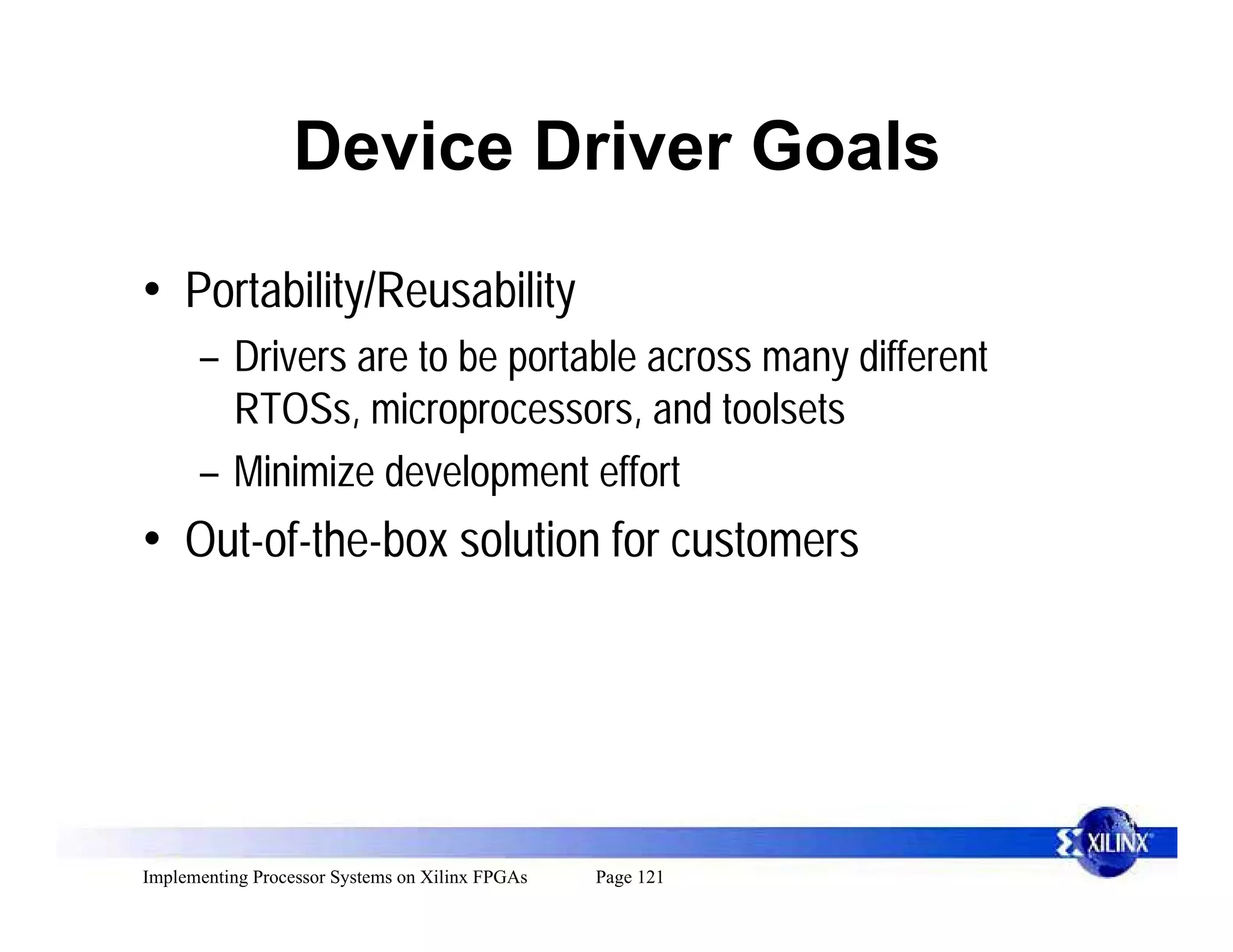 Device Driver Goals

• Portability/Reusability
      – Drivers are to be portable across many different
        RTOSs, microprocessors, and toolsets
      – Minimize development effort
• Out-of-the-box solution for customers




Implementing Processor Systems on Xilinx FPGAs   Page 121
 