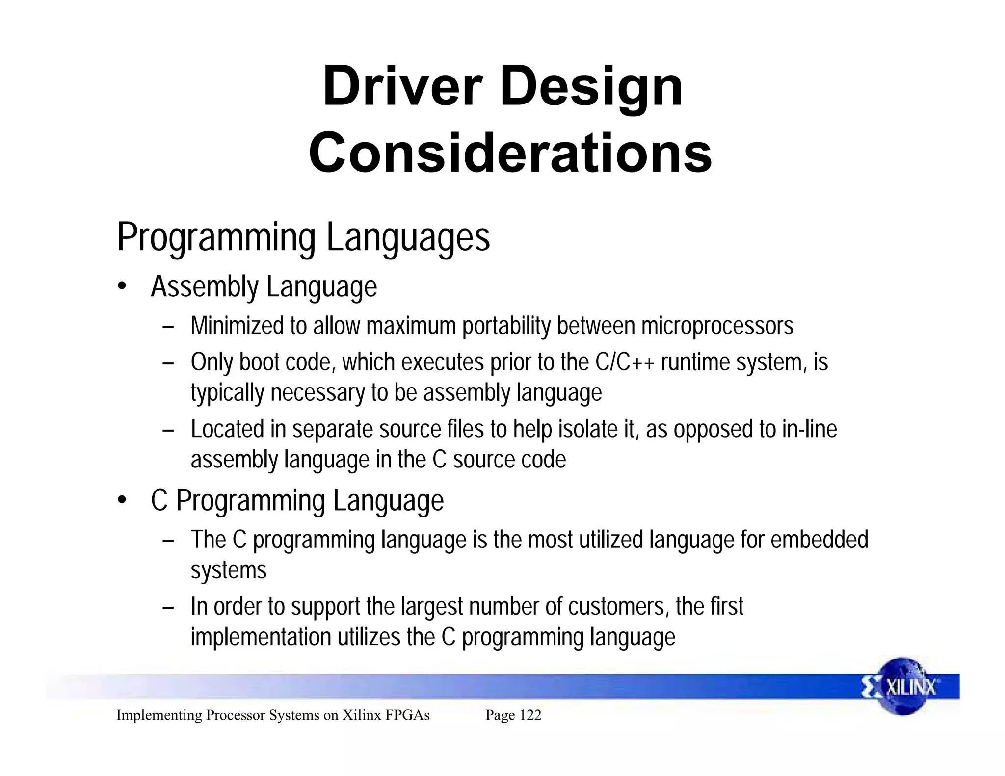 Driver Design
                            Considerations
Programming Languages
• Assembly Language
      – Minimized to allow maximum portability between microprocessors
      – Only boot code, which executes prior to the C/C++ runtime system, is
        typically necessary to be assembly language
      – Located in separate source files to help isolate it, as opposed to in-line
        assembly language in the C source code
• C Programming Language
      – The C programming language is the most utilized language for embedded
        systems
      – In order to support the largest number of customers, the first
        implementation utilizes the C programming language

Implementing Processor Systems on Xilinx FPGAs   Page 122
 