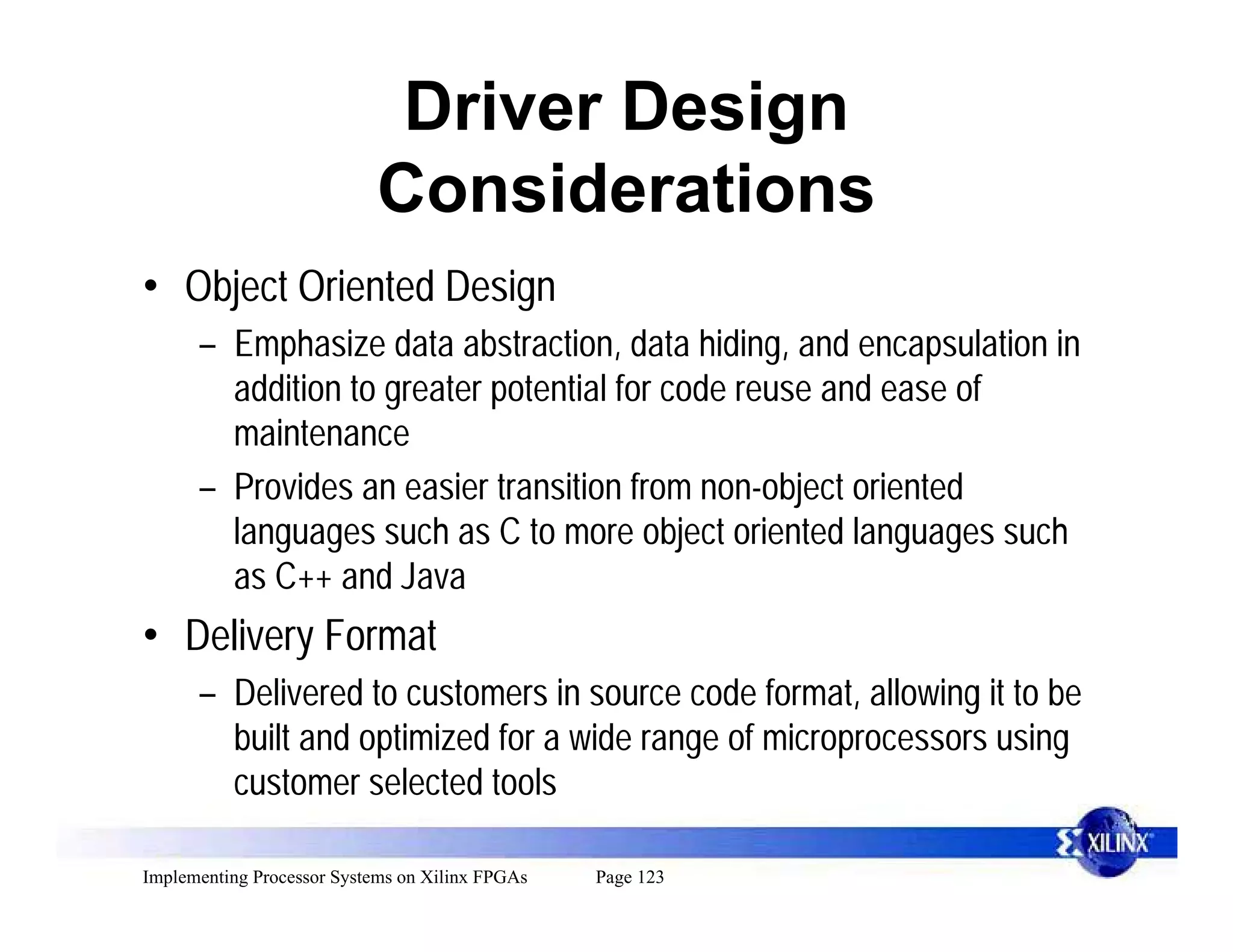 Driver Design
                            Considerations
• Object Oriented Design
      – Emphasize data abstraction, data hiding, and encapsulation in
        addition to greater potential for code reuse and ease of
        maintenance
      – Provides an easier transition from non-object oriented
        languages such as C to more object oriented languages such
        as C++ and Java
• Delivery Format
      – Delivered to customers in source code format, allowing it to be
        built and optimized for a wide range of microprocessors using
        customer selected tools

Implementing Processor Systems on Xilinx FPGAs   Page 123
 